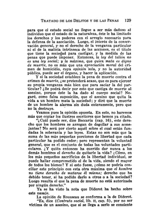 para que el estado social no llegue a ser más dañoso al
individuo que el estado de la naturaleza, éste le ha limitado
los derechos y los poderes con el arreglo necesario para
la defensa de la asociación. Luego, el interés de la conser-
vación general, y. no el derecho de la venganza particular
ni el de la malicia intrínseca de las acciones, es el título
que tiene la sociedad para castigar, y la medida de las
penas que puede imponer. Entonces, la ley del talión no
es una ley social; y la máxima, que quien mata es digno
de muerte, no es más que una apreciación moral del cri-
men de homicidio, cuya opfninión Sola, y no la autoridad
pública, puede ser el órgano, y hacer la aplicación.
Y si la sociedad establece la pena de muerte contra el
crimen de muerte, ¿se pretenderá acaso, que es para ejercer
su propia venganza más bien que para saciar la del par-
ticular? ¿Se podrá decir por esto que castiga de muerte al
asesino, porque éste la ha dado al cuerpo social? Ne-
garé, como falsa suposición, que el asesino que quita la
vida a un hombre mata la sociedad; y diré que la muerte
de un hombre la alarma'sin duda enteramente, pero que
no la destruye.
Veamos pues la opinión opuesta. En esto, no haremos
más que copiar los ilustres escritores que hemos ya citado.
"i Cuál puede ser, dice Beccaria (cap. 16), este dere-
cho que los hombres se arrogan de degollar a sus seme-
jantes? No será por cierto aquél sobre el cual están fun-
dadas la soberanía y las leyes. Estas no son más que la
suma de las más pequeñas porciones de libertad que cada
particular ha podido ceder; pero representan la voluntad
general, que es el conjunto de todas las voluntades parti-
culares. ¿Yquién entonces ha querido dar nunca a los
demás hombyes el derecho de quitarle la vida? ;,Cómo, en
los más pequeños sacrificios de, la libertad individual, se
puede hallar comprometido el de la vida, siendo el mayor
de todos los bienes? Y si esto fuese, bcómo se podría con-
ciliar este principio con esta otra máxima que el hombre
no tiene derecho de matarse SI mismo; derecho que ha
debido tener, si ha podido darlo a otros o a la sociedad?
Luego resulta el que la pena de muerte no está autorizada
por ningún derecho.''
Ya se ha visto la nota que Diderot ha hecho sobre
este as aje.
La opinión de Rousseau se conforma a la de Diderot.
"Es, dice (Contrato social, lib. 11, cap. 5), por no ser
victima de un asesino, que si se llega a serlo se consiente
 