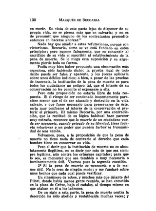 en morir. En vista de este pacto lejos de disponer de su
propia vida, no se piensa más que en salvarla; y no es
de presumir que ninguno de los contratantes premedite
entonces en hacerse ahorcar."
Nada hay que añadir a estas refutaciones, porque son
victoriosas. Beccaria, como se ve está fundado en estos
principios; pero supone falsamente, que es consentir al .
sacrificio de su vida el suscribir al establecimiento de la
pena de muerte. Se le niega esta suposición y su argu-
mento pierde toda su fuerza.
Podía muy bien haber propuesto una observación más
especiosa, sólo habiendo dicho: la prueba legal de todo
delito puede ser falsa y aparente, y los jueces aplicarla
sobre unos débiles indicios; o bien, a pesar de las pruebas
de imcencia, la institución de la pena de muerte es para
todos los ciudadanos un peligro tal, que el interés de su
conservación no les permite el exponerse a ella.
Pero esta proposición no estaría libre de toda res-
puesta. Si el riesgo de ser condenado inocentemente pare-
ciese menor que el de ser atacado y destruido en la vida
salvaje, y que fuese necesario para preservarse de éste,
sería muy conforme al interés de la conservación el pre-
ferir el primero. El mismo Beccaria, por una contradic-
ción, que la rectitud de su lógica habitual hace parecer
muy extraña, reconoce que la muerte de un ciudadano pue.
de ser necesah, cuundo privado de su libertad, tiene toda-
v b relaciones un poder que pueden turbar la tranquili-
dad de una nación.
Volvamos, pues, a la proposición de que la pena de
muerte no tiene nada de contrario al derecho que cada
hombre tiene en conservar su vida.
Pero el decir que la institución de muerte no es abso-
lutamente ilegítima, no es decir por esto de que sea siem-
pre legítima, aún contra los crímeiies capitales; para que
lo sea, es menester que sea también o muy necesaria o
inminentemente útil. Veamos pues la segunda cuestión.
29 Si Ea pena de muerte es .necesaria o a lo me-
nos útil. No lo creo de ningún modo; y me fundaré sobre
unos hechos que cada cual puede verificar.
Un sinnúmero de robos, y muchos más que delante del
Pilori, donde había menos gente reunida, se han cometido
en la plaza de Greve, bajo el cadalso, al tiempo mismo en
que ataban en él a los ladrones.
De un siglo a esta parte, la pena de muerte contra la
deserción ha sido abolida y restablecida muchas veces; y
 