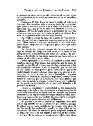 el número de desertores ha sido siempre el mismo tanto
en los períodos de su abolición como en los de su restable-
cimiento.
Francisco IQ hizo leyes de sangre contra el robo con
fractura. Estas no han sido revocadas hasta la revolución ;
pero desde unos veinte años a esta parte, los jueces no las
aplicaban más que para el robo. con fractura exterior y
nocturno. Al fin del siglo pasado, y principios de este, los
robos con fractura interior, como también los demás, han
sido infinitamente más comunes que después.
En 1724, se aplicó la pena de muerte al robo domés-
tico, el cual fué más frecuente mientras que la ley se eje-
cutó. Hace treinta años que ha llegado a ser más raro,
desde cuyoftiempo no se castigaba a penas más que como
robo simple.
En fin, se ha visto en tiempos de facción, conspirar
bajo el cadalso al tiempo de caer de él las cabezas de los
conspiradores o sediciosos; así como en tiempos de am-
nistía o de olvido, se ha visto también que todo volvía a
entrar en el orden y en el deber.
Estos ejemplos, -a los cuales se podrían añadir otros
muchos, prueban tres cosas. La primera, que la pena de
muerte no impide el crimen, cuando las costumbres o las
circunstancias inclinan a él; la segunda, que la dulzura
de las penas es más propia para disminuirle que para
multipliaarle, cuando además nada hay que obligue a co-
meterlos; la tercera, que las leyes demasiado rigurosas
favorecen el crimen más que no lo reprimen, cuando hacen
temer el cometer, por la acusación, otro más grande que
aquel que se quisiera acusar, y comprometer su reputación
en perseguir la satisfacción de un perjuicio inferior a la
pérdida del honor.
Luego Ia seguridad y tranquilidad de los ciudadanos
descansan más sobre las costumbres y circunstancias de
un estado, que sobre las leyes penales: adonde hay buenas
costumbres, no hay necesidad de leyes crueles; donde aque-
llas sean malas éstas no tendrán fuerza contra el crimen;
y en todos los casos siempre son peligrosas.
- El grande arte de la policía de seguridad, que debe
ser el suplemento de las costumbres, no consiste, aunque
lo digan, en la justa medida de las penas, pero sí en la
perfección de los medios de impedir la impunidad de los
culpables. El temor de tal o cuál pena, no puede entrar en
el alma sino con el de ser cogido y convencido del crimen ;
y el rigor de la pena es evidentemente indiferente, si su
 