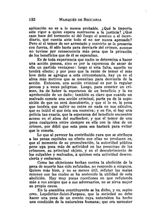 aplicación no es a lo menos probable. &Quéle importa
este rigor a quien espera sustraerse a la justicia? ¿&u6
caso hace del tormento ni del fuego el asesino o el incen-
diario, qué cuenta ante todo el no ser nunca apresado?
Pero si el temor de ser arrestado y convicto se le presenta
con fuerza, él sólo basta para desviarle del crimen, aunque
no tuviese por consecuencia más pena que la privación .
de los beneficios que de él se esperaban.
Es de toda experiencia que nadie se determina a hacer
una acción penosa, sino es por la esperanza de' sacar de
ella un partido ventajoso: luego si esta falta, aquella no
tendrá efecto; y por poco que la razón de temer el más
leve daño se agregue a esta circunstancia, hay ya en el
alma más motivos que se necesitan para desviarla de la
acción. Entonces, una acción criminal es por lo regular
penosa y a veces peligrosa. Luego, para cometer un cri-
men, ha de haber la esperanza de un beneficio y la no
aprehensión de un daño; también e5 claro que cuando un
malvado comete una acción criminal, parte ya de la supo-
sición de que no será descubierto, y que si lo es, la pena
que tendría que sufrir no entra en nada en sus cálculos,
que es inútil el que ésta sea excesiva; y en fin, si hay una
policía tan exacta, que la esperanza del beneficio encuentre
acceso en el alma del malhechor, y que el temor de una
pena cualquiera entre siempre en ella con la idea de un
crimen, por débil que esta pena sea bastará para evitar
que le cometa.
Lo que al parecer ha contribuído para que se atribuya
a las penas capitales un efecto que ellas no producen es,
que al momento de su promulración, la autoridad pública
pone uga poca más de actividad en las pesauisas de los
crímenes, su principal objeto, y en el descubrimiento de
los culpables y .malvados, a quienes esta actividad descon-
cierta y embaraza.
Como las objeciones hechas contra la abolición de la
pena de muerte han sido refutadas, no respondo a ninguna.
Quiero más bien, y no es menos útil, refutar las malas
razones con las cuales se ha sostenido la utilidad de esta
abolición. Hay muy pocas cuestiones en que refutand~
más a sus amigos que a sus adversarios, no se sirva mejor
su propia causa.
En la asamblea constituyente se ha dicho, y es, según
creo, Lepelletier-Saint-Fargeau, que la sociedad no debe
hacer una pena de un evento cuya naturaleza ha hecho
una condición de la naturaleza humana; que era menester
 
