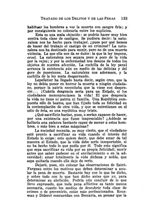 TRATADO
DE LOS DELITOS
Y DE LAS PENAS 133
habituar los hombres a ver la muerte con sangre fría; y
por consiguiente no colocarla entre los suplicios.
Esta es una mala objeción: se podría hacer muy bien
contra toda clase de castigos. Se pudiera decir: la natu-
raleza nos ha hecho para trabajar, ¿pues por qué hemos
de hacer del trabajo el castigo de un criminal? La natu-
raleza nos ha destinado para morjr, pero no de una muerte
violenta.. La que ella nos da es dulce: la que la ley impone,
cruel. La naturaleza nos separa poco a poco de la vida
por la vejez; y por la enfermedad nos desune de todos los
objetos de nuestra afección. La cuchilla de la ley penal
arranca la existencia aún en medio de las delicias y del
goce de posesiones. La naturaleza nos adormece, y la
cuchilla de la ley mata desgarrando.
Lepelletier ha llegado hasta decir, según creo, que la
ley no debía poner en horror la muerte a ningún ciudada-
no, porque la patria necesitaba que la viese con despre-
cio.. . ¡Cuánta desgracia sería para un Estado, si los
ciudadanos menospreciasen la vida! El que desprecia
la vida no tiene ni patria ni familia. Una República com-
puesta sólo de beatos, que han fijado toda su felicidad en
la contemplación de otra vida, y que se entretienen en el
odio de ésta, es una república muy triste.
¿Qué sacrificio harían, pues, o serían capaces de hacer,
por una existencia que fuese inapreciable? ¿Adónde se
hallaría una palanca bastante capaz de mover a estos hom-
bres, o más bien a estas máquinas?
La sociedad necesita, es muy cierto, que el ciudadano
esté pronto a sacrificar su vida cuando el interés del
Estado lo exige: esto quiere decir, que debe amar de tal
manera al Estado, que la vida debe serle insoportable, si
no ha hecho todo lo que podía por él. Todo esto significa
que sepa sacrificar su vida por su propia felicidad; morir
antes que saber padecer en el envilecimiento o en la ad-
versidad; amar totalmente la vida dichosa y noble, que
sepa quitarla cuando ella deje de serlo.
Dejaré, pues, sin colocar las observaciones de Saint-
Fargeau entre los motivos que deben determinar a anu-
lar la pena de muerte. Bastante hay con lo que he dicho,
y sobre todo con lo que han dicho antes que yo; para
determinar su abolición. Podría aún concluir de lo que
llevo expresado, que toda pella aflictiva es tanto mer~os
necesaria, cuanto los medios de descubrir toda clase de
crimen o de prevenirlo, están más perfeccionados. Rous-
seau y Diderot concuerdan con Beccaria, en pensar que la
 