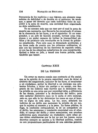 frecuencia de los suplicios y sus rigores, -son siempre unas
señales de debilidad o de desidia en el gobierno, de modo
que, a pesar del derecho que cada individuo tiene de sus-
cribir a la pena de muerte, una sociedad bien organizada
no debe establecerla.
Yo no conozco más que un caso por el cual la pena de
muerte sea necesaria, que Beccaria-ha exceptuado él mismo .
de la clemencia de las leyes, y es el siguiente: Si un cons-
pirador, o un jefe de facción acusado, tuviese unas rela-
ciones y un poder capaces de turbar la tranquilidad pú-
blica y de producir una revolución en la forma de gobier-
no establecido. Pero este caso es demasiado accidental, y
no tiene nada de común con los crímenes ordinarios, ni
aún con las tentativas de los facciosos de segundo orden,
ni con las de los cómplices subalternos de una conspiración.
Quitad a éstos su jefe, y tened una buena policía, nada
tendréis que temer.
CAP~ULO
XXIX
DE LA PRISION
Un error no menos común que-contrarioal fin social,
que es la opinión de la propia seguridad, nace de dejar al
arbitrio del magistrado, ejecutor de las leyes, el encarcelar
a un ciudadano, quitar la libertad a un enemigo con pre-
textos frívolos, y dejar sin castigo a un amigo, con des-
precio de los indicios más fuertes que le descubren reo.
La prisión es una pena que por necesidad debe, a diferencia
de las demás, preceder a la declaración del delito; pero
este carácter distintivo suyo no le quita el otro esencial,
esto es, que sólo la ley determine los casos en que el hom-
bre es digno de esta pena. La ley, pues, señalará los
indicios de un delito que merezcan la prisión de un reo,
que lo sujeten al examen y a la pena. La fama pública, la
fuga, la confesión extrajudicial, la de un compañero en
el delito, las amenazas y constante enemistad con el ofen-
dido, el cuerpo del delito y otros semejantes, son pruebas
suficientes para encarcelar un ciudadano; pero estas pe-
nas deben establecerse por la ley no por los jueces, cuyos
decretos siempre se oponen a la libertad política, cuando
no son proposiciones particulares de una maxima general,
 