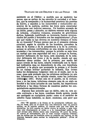 TRATADO
DE LOS DELITOSY DE LAS PENAS 135
existente en el Códice: a medida que se moderen las
penas, que se quiten de las cárceles la suciedad y el ham-
bre, que la compasión y la humanidad penetren las puertas
de hierro, y manden a los inexorables y endurecidos mi-
nistros de la justicia, podrán las leyes para encarcelar
contentarse con indicios menores. Un hombre acusado de
un delito, preso y absuelto, no debiera retener nota alguna
de infamia. ¡Cuántos romanos, acusados de gravísimos
delitos, habiendo justificado su inocencia fueron reveren-
ciados del pueblo y honrados con las magistraturas ! iPues
por qué razón es tan diverso en nuestros tiempos el éxito
de un inocente? Porque parece que en el presente sistema
criminal, según la opinión de los hombres, prevalece la
idea de la fuerza y de la prepotencia a la de la justicia;
porque se arrojan confundidos en una misma caverna los
acusados y los convencidos; porque la prisión es más bien
un castigo que una seguridad del reo; y porque la fuerza,
interior defensora de las leyes, está separada de la exte-
rior defensora del trono y de la nación, siendo así que
deberían obrar unidas. Así la primera, por medio del
apoyo común de las leyes, estaría combinada con la facuI-
tad judicativa mas no dependiente de ella, con inmediata
potestad; y la gloria que acompaña la pompa y el fausto
de un cuerpo militar quitarían la infamia, fija (como
todos los dictámenes vulgares) más en el modo, que en la
cosa ;pues está probado que las prisiones militares no son
tan infamativas, en la opinión común, como las judiciales
ordinala/as (kk). Duran aún en el pueblo, en la costum-
bres y en las leyes, inferiores siempre más de un siglo en
bondad a las luces actuales de una nación, las impresiones
bárbaras y las ideas feroces de nuestros padres los con-
quistadores septentrionales.
Algunos han sotenido que un delito, esto es, una ac-
ción contraria a las leyes, cométase donde quiera, puede
ser castigado ep cualquiera parte: como si el carácter de
súbdito fuese indeleble, es decir, sinónimo, aún peor que
(kk) "El aparato y la forma en la arrestación influyen mu-
cho .sin duda, pero en el fondo hay una diferencia real. La prisijn
militar, en la opinión pública, no supone más que una falta de
disciplina; la civil supone un delito contra la policía, y esta inte-
resa más directamente al orden y a la tranquilidad pública. He
aquí porque esta última causa más vergüenza. El autor ha dicho,
en cuanto al contrabando, que no trae consigo ninguna infamia;
que los delitos que los hombres creen no poderles ser nocivos, no ley
interesa bastante para excitar la indignación pública". (Nota de
Diderot).
 