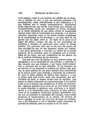 el de esclavo; como si uno pudiese ser súbdito de un domi-
nio, ,y habitar en otro, y que sus acciones pudiesen, sin
contradicción, estar subordinadas a dos Soberanos y a
dos Códices, por lo común contradictorios. Igualmente
creen algunos que una acción cruel hecha, por ejemplo, en
Constantinopla, pueda ser castigada en París, fundados
en la razón abstracta de que quien ofende la humanidad
merece tener toda la humanidad por enemiga, y el aborre-
'
cimiento universal, como si los jueces fuesen vengadores
de la sensibilidad de los hombres, y no más bien de los
pactos que los ligan entre sí. El lugar de la pena es el
lugar del delito; porque allí sólo se ven precisados los
hombfes a ofender un particular para evitar la ofensa
pública. Un malvado, pero que no ha roto los pactos de
una sociedad de que no era miembro, puede ser temido,
y por tanto desterrado y excluído, en virtud de la fuerza
superior, de la sociedad; pero no castigado con la forma-
lidad de las leyes, que son vengadoras de los pactos, no
de la malicia intrínseca de las acc'~ones.
Los que son reos de delitos no muy graves suelen ser
castigados o en la oscuridad de una prisión, o remitidos a
dar ejemplo con una distante, y por tanto inútil esclavi-
tud, a naciones que no han ofendido. Si los hombres no
se mueven en un momento a cometer los delitos más gra-
ves, la pena pública de una gran.maldad será considerada
de la mayor parte como extraña e imposible de acontecer-
le; pero la pena pública de delitos más ligeros y a que
el ánimo está más vecino, hará una impresión, que des-
viándolo de estos, lo separe mucho más de aquellos. Las
penas no deben solamente ser proporcionadas a los delitos
- entre sí en la fuerza sino también en el modo de ejecutar-
las. Algunos libertan de la pena de un leve delito cuando
la parte ofendida lo perdona, acto conforme a la benefi-
cencia y a la humanidad pero contrario al bien público:
como si un ciudadano particular pudiese igualmente qui-
tar con su remisión la necesidad del ejemplo, como puede
perdonar el resarcimiento de la ofensa. El derecho de
hacer castigar no es de uno solo sino de todos los ciudada-
nos, o del Soberano; y así el ofendido pgdrá renunciar su
porción de derecho, pero no anular la de los otros.
 