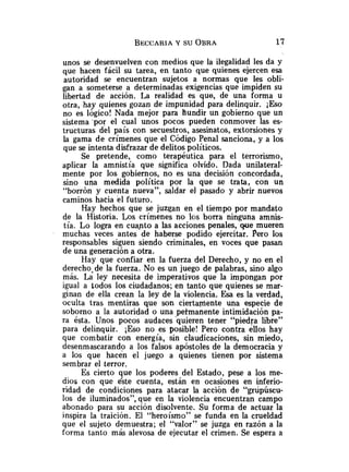 unos se desenvuelven con medios que la ilegalidad les da y
que hacen fácil su tarea, en tanto que quienes ejercen esa
autoridad se encuentran sujetos a normas que les obli-
gan a someterse a determinadas exigencias que impiden su
libertad de acción. La realidad es que, de una forma u
otra, hay quienes gozan de impunidad para delinquir. ¡Eso
no es lógico! Nada mejor para hundir un gobierno que un
sistema 'por el cual unos pocos pueden conmover las es-
tructuras del país con secuestros, asesinatos, extorsiones y
la gama de crímenes que el Código Penal sanciona, y a los
que se intenta disfrazar de delitos políticos.
Se pretende, como terapéutica para el terrorismo,
aplicar la amnistía que significa olvido. Dada unilateral-
mente por los gobiernos, no es una decisión concordada,
sino una medida política por la que se trata, con un
"borrón y cuenta nueva", saldar el pasado y abrir nuevos
caminos hacia el futuro.
Hay hechos que se juzgan en el tiempo por mandato
de la Historia. Los crímenes no los borra ninguna amnis-
tía. Lo logra en cua-ntoa las acciones penales, que mueren
muchas veces antes de haberse podido ejercitar. Pero los
responsables siguen siendo criminales, en voces que pasan
de una generación a otra.
Hay que confiar en la fuerza del Derecho, y no en el
derecho-de la fuerza. No es un juego de palabras, sino algo
más. La ley necesita de imperativos que la impongan por
igual a todos los ciudadanos; en tanto que quienes se mar-
ginan de ella crean la ley de la violencia. Esa es la verdad,
oculta tras mentiras que son ciertamente una especie de
soborno a la autoridad o una peimanente intimidación pa-
ra ésta. Unos pocos audaces 'quieren tener "piedra libre"
para delinquir. ESO no es posible! Pero contra ellos hay
que combatir con energía, sin claudicaciones, sin miedo,
desenmascarando a los falsos apóstoles de la democracia y
a los que hacen el juego a quienes tienen por sistema
sembrar el terror.
Es cierto que los poderes del Estado, pese a los me-
dios con que éste cuenta, están en ocasiones en inferio-
ridad de condiciones para atacar la acción de "grupúscu-
los de iluminados", que en la violencia encuentran campo
abonado para su acción disolvente. Su forma de actuar la
inspira la traición. El "heroísmo" se funda en la crueldad
que el sujeto demuestra; el "valor" se juzga en razón a la
forma tanto más alevosa de ejecutar el crimen. Se espera a
 