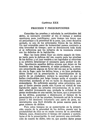CAP~TULO
XXX
PROCESOS Y PRESCRIPCIONES
Conocidas las pruebas y calculada la certidumbre del
delito, es necesario conceder al reo el ,tiempo y medios
oportunos para justificarse; pero' tiempo tan breve que
no perjudique a la prontitud de la pena, que, como dejamos
sentado, es uno de los principales frenos de los delitos.
Un mal entendido amor de humanidad parece contrario a
esta brevedad de tiempo; pero se desvanecerá toda duda
si se reflexiona que los peligros de la inocencia crecen
con los defectos de la legislación.
Mas: las leyes deben fijar un cierto espacio de tiem-
po tanto para la defensa del reo, cuanto para las pruebas
de los delitos; y el juez vendría a ser legislador si estuviese
a su arbitrio determinar el necesario para probar un de-
lito. Igualmente aquellos delitos atroces que dejan en los
hombres una larga memoria, si están probados, no mere-
cen prescripción alguna en favor del reo que se ha sustraí-
do con la fuga; pero los delitos leves, y no bien probados,
deben librar con la prescripción la incertidumbre de la
suerte de un ciudadano; porque la oscuridad en que se
hallan csnfuildidos por largo tiempo quita el ejemplo de
impunidad, quedando al reo en tanto en disposición para
enmendarse. Es suficiente apuntar estos principios, por-
que el límite preciso puede solo fijarse en virtud de una
legislación según las actusles circunstancias de la sacie-
dad; añadiré úriicamente que, probada la utilidad de las
penas moderadas en una nación, las leyes, que a proporción
de los delitos, aumentan o disminuyen el tiempo de la
prescripción o el de las pruebas, formando así de la misma
cárcel o del destierro voluntario una parte de pena, su-
ministrarán una fácil división de penas suaves para un
gran número de delitos.
Pero estos tiempos no se aumentarán en la iropor-
ción exacta de la gravedad de los delitos, puesto que la
probabilidad de ellos es en razón inversa de su atrocidad.
Deberá, pues, disminuirse el tiempo del examen y aumen-
tarse el de la prescripción, lo cual parecerá una contradic-
ción de cuanto he dicho, esto es, que pueden darse penas
 
