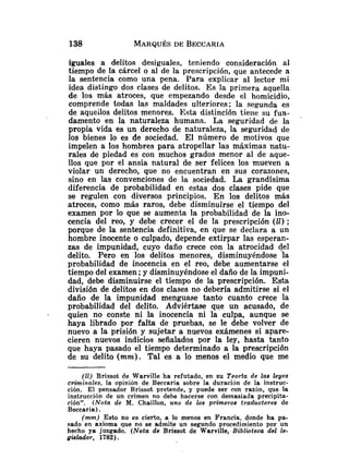 iguales a delitos desiguales, teniendo consideración al
tiempo de la cárcel o al de la prescripción, que antecede a
la sentencia como una pena. Para explicar al lector mi
idea distingo dos clases de delitos. Es la primera aquella
de los más atroces, que empezando desde el homicidio,
comprende todas las maldades ulteriores; la segunda es
de aqueilos delitos menores. Esta distinción tieiie su fun-
damento en la naturaleza humana. La seguridad de la
propia vida es un derecho de naturaleza, la seguridad de
los bienes lo es de sociedad. El número de motivos que
impelen a los hombres para atropellar las máximas natu-
rales de piedad es con muchos grados menor al de aque-
llos que por el ansia natural de ser felices los mueven a
violar un derecho, que no encuentran en sus corazones,
sino en las convenciones de la sociedad. La grandísima
diferencia de probabilidad en estas dos clases pide que
se regulen con diversos principios. En los delitos más
atroces, como más raros, debe disminuirse el tiempo del
examen por lo que se aumenta la probabilidad de la ino-
cencia del reo, y debe crecer el de la prescripción (11) ;
porque de la sentencia definitiva, en que se declara a un
hombre inocente o culpado, depende extirpar las esperan-
zas de impunidad, cuyo daño crece con la atrocidad del
delito. Pero en los delitos menores, disminuyéndose la
probabilidad de inocencia en el reo, debe aumentarse el
tiempo del examen ;y disminuyéndose el daño de la impuni-
dad, debe disminuirse el tiempo de la prescripción. Esta
división de delitos en dos clases no debería admitirse si el
daño de la impunidad menguase tanto cuanto crece la
probabilidad del delito. Adviértase qu.e un acusado, de
- quien no conste ni la inocencia ni la culpa, aunque se
haya librado por falta de pruebas, se le debe volver de
nuevo a la prisión y sujetar a nuevos exámenes si apare-
cieren nuevos indicios señalados por la ley, hasta tanto
que haya pasado el tiempo determinado a la prescripción
de su delito (mnz). Tal es a lo menos el medio que me
(11) Brissot de Warville ha refutado, en su Teoria de las leyes
criminales, la opinión de Beccaria sobre la duración de la instruc-
ción. El pensador Brissot pretende, y puede ser con razón, que la
instrucción de un crimen no debe hacerse con demasiada precipita-
ción''. (Nota de M. Chaillon, uno de los primevos traductores de
Beccaria) .
(mm) Esto no es cierto, a lo menos en Francia. donde ha pa-
sado en axioma que no se admite un segundo procedimiento por un
hecho ya juzgado. (Nota de Brissot de Warville, Biblioteca del le-
gislador, 1782).
 