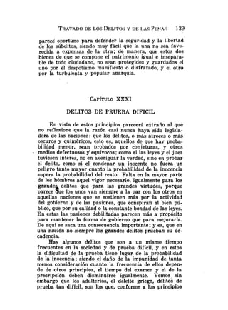 parece oportuno para defender la seguridad y la libertad
de los súbditos, siendo muy fácil que la una no sea favo-
recida a expensas de la otra; de manera, que estos dos
bienes de que se compone el patrimonio igual e insepara-
ble de todo ciudadano, no sean protegidos y guardados el
uno por el despotismo manifiesto o disfrazado, y el otro
por la turbulenta y popular anarquía.
CAPITULOXXXI
DELITOS DE PRUEBA DIFICIL
En vista de estos principios parecerá extraño al que
no reflexione que la razón casi nunca haya sido legisla-
dora de las naciones: que los delitos, o más atroces o más
oscuros y quiméricos, esto es, aquellos de que hay proba-
bilidad menor, sean probados por conjeturas, y otros
medios defectuosos y equívocos; como si las leyes y el juez
tuviesen interés, no en averiguar la verdad, sino en probar
el delito, como si el condenar un inocente no fuera un
peligro tanto mayor cuanto la probabilidad de la inocencia
supera la probabilidad del reato. Falta en la mayor parte
de los h6mbres aquel vigor necesario, igualmente para los
grande delitos que para las grandes virtudes, porque
parece k ~ e
los unos van siempre a la par con los otros en
aquellas naciones que se sostienen más por la actividad
del gobierno y de las pasiones, que conspiran al bien pú-
blico, que por su calidad o la constante bondad de las leyes.
En estas las pasiones debilitadas parecen más a propósito
para mantener la forma de gobierno que para mejorarla.
De aquí se saca una consecuencia importante ;y es, que en
una nación no siempre los grandes delitos prueban su de-
cadencia.
Hay algunos delitos que son a un mismo tiempo
frecuentes en la sociedad y de prueba difícil, y en estos
la dificultad de la prueba tiene lugar de la probabilidad
de la inocencia; siendo el daño de la impunidad de tanta
menos consideración cuanto !
a frecuencia de ellos depen-
de de otros principios, el tiempo del examen y el de la
prscripción deben disminuirse igualmente. Vemos, sin
embargo que los adulterios, el deleite griego, delitos de
prueba tan dificil, son los que, conforme a los principios
 