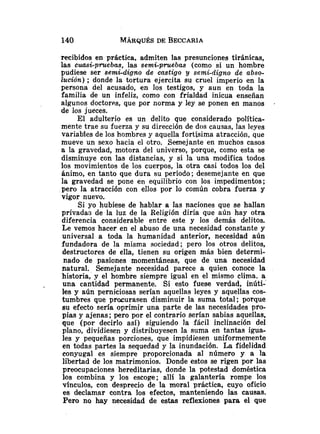 recibidos en práctica, admiten las presunciones tiránicas,
las cuasi-pruebas, las semi-pruebas (como si un hombre
pudiese ser semi-digno de castigo y semGdigno de abso-
lución) ; donde la tortura ejercita su cruel imperio en la
persona del acusado, en los testigos, y aun en toda la
familia de un infeliz, como con frialdad inicua enseñan
algunos doctores, que por norma y ley se ponen en manos
de los jueces.
El adulterio es un delito que considerado política-
mente trae su fuerza y su dirección de dos causas, las leyes
variables de los hombres y aquella fortísima atracción, que
mueve un sexo hacia el otro. Semejante en muchos casos
a la gravedad, motora del universo, porque, como esta se
disminuye con las distancias, y si la una modifica todos
los movimientos de los cuerpos, la otra casi todos los del
ánimo, en tanto que dura su período; desemejante en que
la gravedad se pone en equilibrio con los impedimentos;
pero la atracción con ellos por lo común cobra fuerza y
vigor nuevo.
Si yo hubiese de hablar a las naciones que se hallan
privada3 de la luz de la Religión diría que aún hay otra
diferencia considerable entre este y los demás delitos.
Le vemos hacer en el abuso de una necesidad constante y
universal a toda la humanidad anterior, necesidad aún
fundadora de la misma sociedad; pero los otros delitos,
destructores de ella, tienen su origen más bien determi-
nado de pasiones momentáneas, que de una necesidad
natural. Semejante necesidad parece a quien conoce la
historia, y el hombre siempre igual en el mismo clima, a
una cantidad permanente. Si esto fuese verdad, inúti-'
les y aún perniciosas serían aquellas leyes y aquellas cos-
tumbres que procurasen disminuir la suma total; porque
su efecto sería oprimir una parte de las necesidades pro-
pias y ajenas; pero por el contrario serían sabias aquellas,
que (por decirlo así) siguiendo la fácil inclinación del
plano, dividiesen y distribuyesen la suma en tantas igua-
les y pequeñas porciones, que impidiesen uniformemente
en todas partes la sequedad y la inundación. La fidelidad
conyugal es siempre proporcionada al número y a la
libertad de los matrimonios. Donde estos se rigen por las
preocupaciones hereditarias, donde la potestad doméstica
los combina y los escoge; alli la galantería rompe los
vínculos, con desprecio de la moral práctica, cuyo oficio
es declamar contra los efectos, manteniendo las causas.
Pero no hay necesidad de estas reflexiones para el que
 