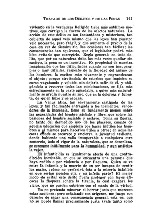 viviendo en la verdadera Religión tiene más sublimes mo-
tivos, que corrigen la fuerza de. los afectos naturales. La
acción de este delito es tan instantánea y misteriosa, tan
cubierta de aquel velo mismo que las leyes han puesto:
velo necesario, pero frágil, y que aumenta el precio de la
cosa en vez de disminuirlo, las ocasiones tan fáciles; las
consecuencias tan equívocas, que el legislador podrá más
bien evitarlo que corregirlo. Regla general: en todo de-
lito, que por su naturaleza debe las más veces quedar sin
castigo, la pena es un incentivo. Es propiedad de nuestra
imaginación que las dificultades cuando no son insupera-
bles o muy difíciles, respecto de la flojedad del Animo de
los hombres, la exciten más vivamente y engrandezcan
el objeto; porque sirviéndola de estorbos que impiden su
curso vagabundo y voluble, sin dejarla salir de él, y obli-
gándola a recorrer todas las combinaciones, se fija más
estrechamente en la parte agradable, a quien más natural-
mente se arroja nuestro ánimo, que en la dolorosa y funes-
ta, de quien huye y se separa.
La Venus ática, tan severamente castigada de las
. leyes, y tan fácilmente entregada a los tormentos, vence-
dores de la inocencia, tiene su fundamento menos sobre
las necesidades del hombre aislado y libre, que sobre las
pasiones del hombre sociable y esclavo. Toma su fuerza,
no tanto del desmedido uso de los placeres, cuanto de
aquella educación que empieza por hacer inútiles los hom-
bres a í mismos para hacerlos útiles a otros; en aquellas
casas dinde se oscurece y encierra la juventud ardiente,
donde habiendo una valla insuperable a cualquiera otro
comercio, todo el vigor de la naturaleza, que se desenlaza,
se consume inútilmente para la humanidad, y aun anticipa
la vejez.
El infanticidio es igualmente efecto de una contra-
dicción inevitable, en que se encuentra una persona que
haya cedido o por violencia o por flaqueza. Quien se ve
entre la infamia y la muerte de un ser incapaz de sentir
los males, jcómo no preferirá ésta a la miseria infalible
en que serían puestos ella y su infeliz parto? El mejor
modo de evitar este delito fuera proteger con leyes efi-
caces la flaqueza contra la tiranía, la cual exagera los
vicios, que no pueden cubrirse con el manto de la virtud.
Yo no pretendo minorar el horror justo que merecen
estas acciones; pero señalando sus orígenes, me juzgo con
derecho de sacar una consecuencia general, esta es, que
no se puede llamar precisamente justa (vale tanto como
 