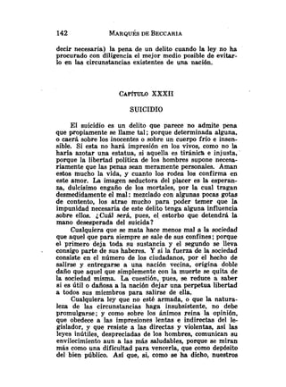 decir necesaria) la pena de un delito cuando la ley no ha
procurado con diligencia el mejor medio posible de evitar-
lo en las circunstancias existentes de una nación.
CAP~TULO
XXXII
SUICIDIO
El suicidio es un delito que parece no admite pena
que propiamente se llame tal ;porque determinada alguna,
o caerá sobre los inocentes o sobre un cuerpo frío e insen-
sible. Si esta no hará impresión en los vivos, como no la
haría azotar una estatua, si aquella es tiránica e injusta,
porque la libertad política de los hombres supone necesa-
riamente que las penas sean meramente personales. Aman
estos mucho la vida, y cuanto los rodea los confirma en
este amor. La imagen seductora del placer es la esperan-
za, dulcísimo engaño de los mortales, por la cual tragan
desmedidamente el mal :mezclado con algunas pocas gotas
de contento, los atrae mucho para poder temer que la
impunidad necesaria de este delito tenga alguna influencia
sobre ellos. ¿Cuál será, pues, el estorbo que detendrá la
mano desesperada del suicida?
Cualquiera que se mata hace menos mal a la sociedad
que aquel que para siempre se sale de sus confines; porque
el primero deja toda su sustancia y el segundo se lleva
. consigo parte de sus haberes. Y si la fuerza de la sociedad
consiste en el número de los ciudadanos, por el hecho de
salirse y entregarse a una nación vecina, origina doble
daño que aquel que simplemente con la muerte se quita de
la sociedad misma. La cuestión, pues, se reduce a saber
si es útil o dañosa a la nación dejar una perpetua libertad
a todos sus miembros para salirse de ella.
Cualquiera ley que no esté armada, o que la natura-
leza de las circunstancias haga insubsistente, no debe
promulgarse; y como sobre los ánimos reina la opinión,
que obedece a las impresiones lentas e indirectas del le-
gislador, y que resiste a las directas y violentas, así las
leyes inútiles, despreciadas de los hombres, comunican su
envilecimiento aun a las más saludables, porque se mirah
más como una dificultad para vencerla, que como depósito
del bien público. Así que, si, como se ha dicho, nuestros
 