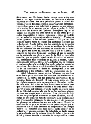 dictámenes son limitados, tanta menos veneración que-
dará a las leyes cuanta tuvieren los hombres a objetos
extraños de ellas. De este principio puede el sabio di*
pensador de la felicidad pública sacar algunas consecuen-
cias útiles; pues si me detuviese a exponerlas me separa-
rían mucho de mi asunto, que se reduce a probar lo inútil
de hacer del Estado una prisión. Semejante ley lo es,
porque no estando un país dividido de los otros por es-
collos inaccesibles o mares inmensos, ¿cómo se podrán
cerrar todos los puntos de su circunferencia? ¿Y cómo se
podrá guardar a los mismos guardas? El que se lleva
consigo cuanto tiene no puede ser castigado después que
lo ha hecho. A este delito, una vez cometido, es imposible
aplicarle pena; y el hacerlo antes es castigar la voluntad
de los hombres, no sus acciones; es mandar en la inten-
ción, parte tan libre del hombre, que a ella no alcanza el
imperio de las leyes humanas. Castigar al que se ausenta
en la sustancia que deja, a más de la fácil e inevitable
colusión, que no puede impedirse sin tiranizar los contra-
tos, estancaría todo comercio de nación a nación Casti-
.garlo cuando volviese el reo, sería estorbar que se reparase
el m 1 causado en la sociedad, haciendo todas las ausencias
perpetuas. La misma prohibición de salir del país aumen-
ta en los nacionales el deseo de conseguirlo, y es una
advertencia a los extraños para no establecerse en él.
¿Qué-deberemos pensar de un Gobierno, que no tiene
otro medio para mantener los hombres, naturalmente in-
clinados a la patria por las primeras impresiones de su
infancia, fuera del temor? El más seguro modo de fijar
los ciudadanos en su país es aumentar el bienestar relativo
de cada uno. Así como se debe hacer todo esfuerzo para
que la balanza del comercio decline a nuestro favor; así el
mayor interés del Soberano y de la nación es, que la suma
de la felicidad, comparada con la de las naciones circun-
vecinas, sea mayor que la de estas. Los placeres del lujo
no son los principales elementos de esta felicidad, sin em-
bargo de que sean un remedio necesario a la desigualdad,
que crece con los progresos de una nación ;y sin los cuales
las riquezas se estancarían en una sola mano. Donde los
confines de un país se aumentan en grado mayor que su
población, allí el lujo favorece el despotismo: así porque
cuanto los hombres son más raros tanto menor es la
industria ;y cuanto es menor la industria, es tanto mayor
la dependencia que la pobreza tiene del falso, y tanto más
difícil y menos temida la reunión de los oprimidos contra
 