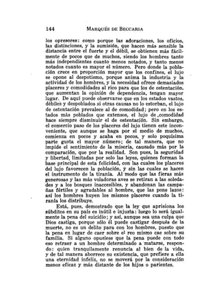 los opresores: como porque las adoraciones, los oficios,
las distinciones, y la sumisión, que hacen más sensible la
distancia entre el fuerte y el débil, se obtienen más fácil-
mente de pocos que de muchos, siendo los hombres tanto
más independientes cuanto menos notados, y tanto menos
notados cuanto es mayor el número. Pero donde la pobla-
ción crece en proporción mayor que los confines, el lujo
se opone al despotismo, porque anima la industria y la
actividad de los hombres, y la necesidad ofrece demasiados
placeres y comodidades al rico para que los de ostentación,
que aumentan la opinión de dependencia, tengan mayor
lugar. De aquí puede observarse que en los estados vastos,
débilei y despoblados si otras causas no lo estorban, el lujo
de ostentación prevalece al de comodidad; pero en los es-
tados más poblados que extensos, el lujo de .comodidad
hace siempre disminuir el de ostentación. Sin embargo,
el comercio paso de los placeres del lujo tienen este incon-
veniente, que aunque se haga por el medio de muchos,
comienza en pocos y acaba en pocos, y solo poquísima
parte gusta el mayor número; de tal manera, que no
impide el sentimiento de la miseria, causado más por la
comparación, que por la realidad. Son pues, la seguridad
y libertad, limitadas por solo las leyes, quienes forman la
base principal de esta felicidad, con las cuales los placeres
del lujo favorecen la población, y sin las cuales se hacen
el instrumento de la tiranía. Al modo que las fieras más
generosas y las más voladoras aves se retiran a las soleda-
des y a los bosques inaccesibles, y abandonan las campa-
ñas fértiles y agradables al hombre, que las pone lazos:
así los hombres huyen los mismos placeres cuando la ti-
ranía los distribuye.
Está, pues, demostrado que la ley que aprisiona los
súbditos en su país es inútil e injusta: luego lo será igual-
mente la pena del suicidio ;y así, aunque sea una culpa que
Dios castiga, porque sólo él puede castigar después de la
muerte, no es un delito para con los hombres, puesto que
la pena en lugar de caer sobre el reo mismo cae sobre su
familia. Si alguno opusiese que la pena puede con todo
eso retraer a un hombre determinado a 'matarse, respon-
do: quien tranquilamente renuncia al bien de la vida,
y de tal manera aborrece su existencia, que prefiere a ella
una eternidad infeliz, no se moverá por la consideración
menos eficaz y más distante de los hijos o parientes.
 