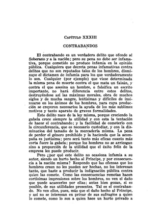 CAPITULOXXXIII
CONTRABANDOS
El contrabando es un verdadero delito que ofende al
Soberano y a la nación; pero su pena no debe ser infama-
tiva, porque cometido no produce infamia en la opinión
pública. Cualquiera que decreta penas infamativas contra
delitos que no son reputados tales de los hombres, dismi-
nuye el dictamen de infamia para los que verdaderamente
lo son. Cualquier (por ejemplo) que viese determinada
la misma pena de muerte contra el que mata un faisán, y
contra el que asesina un hombre, o falsifica un escrito
importante, no hará diferencia entre estos delitos,
destruyéndose así las máximas morales, obra de muchos
siglos y de mucha sangre, lentísimas y difíciles de insi-
nuarse en los ánimos de los hombres, para cuya produc-
ción se creyeron necesarios la ayuda de los más sublimes
motivos y tanto aparato de graves formalidades.
Este delito nace de la ley misma, porque creciendo la
gabela crece siempre la utilidad y con esta la tentación
de hacer el contrabando; y la facilidad de cometerlo con
la circunferencia, que es necesario custodiar, y con la dis-
minucion del tamaño de la mercadería misma. La pena
de perder el género prohibido y la hacienda que la acom-
paña es justísima; pero será tanto más eficaz cuanto más
corta fuere la gabela; porque los hombres no se arriesgan
sino a proporción de la utilidad que el éxito feliz de la
empresa les puede producir.
Pero ¿por qué este delito no ocasiona infamia a su
autor, siendo un hurto hecho al Príncipe, y por consecuen-
cia a la nación misma? Respondo que las ofensas que los
hombres creen no les pueden ser hechas, no los interesan
tanto, que baste a producir la indignación pública contra
quien las comete. Como las consecuencias remotas hacen
cortísimas impresiones sobre los hombres, no ven el daño
que puede acaecerles por ellas; antes bien gozan, si es
posible, de sus utilidades presentes. Tal es el contraban-
do. No ven ellos, pues, más que el daño hecho al Príncipe,
y así no se interesan en privar de sus sufragios a quien
lo comete, como lo son a quien hace un hurto privado a
 