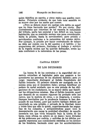 quien falsifica un escrito, y otros males que pueden suce-
derles. Principio evidente, de que todo ente sensible no
se mueve sino por los males que conoce.
¿Pero se deberá dejar sin castigo este delito en aquel
que no tiene hacienda que perder? No por cierto. Hay
contrabandos que interesan de tal manera la naturaleza
del tributo, parte tan esencial y tan difícil en una buena
legislación, que su comisión merece una pena considerable,
hasta la prisión, hasta la servidumbre; pero prisión y
servidumbre conforme a la naturaleza del mismo delito.
Por ejemplo, la prisión por hacer contrabando de tabaco
no debe ser común con la del asesino o el ladrón; y las
ocupaciones del primero, limitadas al trabajo y servicio
de la regalía misma que ha querido defraudar, serán las
más conformes a la naturaleza de las penas.
CAP~TULO
XXXIV
DE LOS DEUDORES
La buena fe de los contratos y la seguridad del co-
mercio estrechan al legislador para que asegure a los
acreedores las personas de los deudores fallidos; pero yo
juzgo importante distinguir al fallido fraudulento del
fallido inocente. El primero debería ser castigado con la
misma pena que el monedero falso; porque falsificar un
pedazo de metal acuñado, que es una prenda de las obli-
gaciones de los ciudadanos, no es mayor delito que falsifi-
car las obligaciones mismas. Mas el fallido inocente, aquel
que después de un examen riguroso ha probado ante sus
jueces, que la malicia de otros, o su desgracia, o contra-
tiempos inevitables por la prudencia humana le han des-
pojado de sus bienes, ¿por qué motivo bárbaro deberá ser
encerrado en una prisión, y privado de la libertad, único
y triste bien que sólo le queda, experimentando las angus-
tias de los culpados, y arrepintiéndose acaso (con la
desesperación que causa la probidad ofendida) de aquella
inocencia con que vivía tranquilo bajo la tutela de las
leyes, cuya ofensa no estuvo en su mano: leyes dictadas
de los poderosos por codicia, y sufridas de los débiles por
aquella esperanza que comúnmente centellea en los ánimos
de los hombres, haciendo creer que los acontecimientos
 