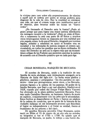 la víctima para caer sobre ella sorpresivamente. Se elimina
a aquel que se ordena por quien se arroga poderes para
disponer de la vida de otro. Hay la crueldad en extinguir
una vida, sin que el crimen tenga otro justificativo que el
de destruir, para levantar sobre las ruinas un "nuevo
orden".
;Ha fracasado el Derecho ante la fuerza? ¿Pudo al:
guien pensar que para lograr una mejor justicia distributiva
era necesario recurrir a la violencia? ¿Está en crisis el Dere-
cho o solamente lo está una parte de él? Estos y muchos
otros interrogantes tienen su respuesta por una realidad que
aún negada existe: la de queelDerecho, integrado por normas
legales, subsiste y subsistirá en tanto el hombre viva en
sociedad y los tribunales de justicia juzguen el crimen san-
cionándolo en todos los pueblos que se dicen civilizados. El
ocaso del Derecho no será así lo espero más que un momen-
táneo eclipse de los Poderes que permiten ejercitar la justicia
de acuerdo con el Derecho positivo que en cada país rige.
El nombre de Beccaria, unido a la tradición de una
familia de recio abolengo, está íntimamente arraigado en la
Historia de Italia del siglo XW. La lucha entre güelfos y
gibelinos, papistas y antipapistas -los dos partidos en opo-
sición- tiene por protagonistas, entre otros, a los Beccaria,
quienes figuran a la cabeza de los papistas. El poder de la
familia Beccaria, que llegó a ser casi absoluto, finalizó en el
1418, cuando por orden del Duque Felipe María Visconti
fue ahorcado en la plaza pública Lancelote Beccaria. Poco
más tarde Castellino Beccaria, su hermano, habría de morir
en suplicio, conjuntamente con los jefes que le secundaban.
Estos hechos se desarrollaron en Pavia y fueron un eslabón
de la cadena de vendettas, que es parte de la historia de las
ciudades italianas en ese interesante proceso que describen
al lograr su independencia y al forjar su unidad, frente al
feudalismo de los señores y del clero.
De aquellos Beccaria procedía César Bonesana, quien
nació en Milán el 15 de marzo de un año aún no acordes
su biógrafos si fue el 1735 o 1738. Es sabido que el
marqués de Beccaria, su padre, le redujo a una fuerte dis-
 