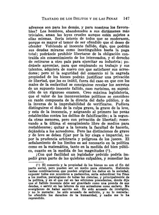 adversos son para los demás, y para nosotros los favora-
bles? Los hombres, abandonados a sus dictámenes más
triviales, aman las leyes crueles aunque estén sujetos a
ellas mismas. Sería interés de todos que se moderasen,
porque es mayor el temor de ser ofendido que el deseo de
ofender Volviendo al inocente fallido, digo, que podrán
sus deudas mirarse como inextinguibles hasta la paga
total; podrásele prohibir libertarse de la obligación con-
traída sin consentimiento de los interesados, y el derecho
de retirarse a otro país para ejercitar su industria; po-
drásele apremiar, para que empleando su trabajo y sus
talentos, adquiera de nuevo con que satisfacer sus acree-
dores; pero ni la seguridad del comercio ni la sagrada
propiedad de los bienes podrán justificar una privación
de libertad, que ,les es inútil, fuera del caso en que con los
males de la esclavitud se consiguiese revelar los secretos
de un supuesto inocente fallido, caso rarísimo, en suposi-
ción de un riguroso examen. Creo máxima legislatoria,
que el valor de los inconvenientes políticos se considere
en razón compuesta de la directa del daño público, y de
la inversa de la improbabilidad de verificarse. Pudiera
distinguirse el dolo de la culpa grave, la grave de la leve,
y esta de la inocencia, y asignando al primero las penas
establecidas contra los delitos de falsificación ;a la segun-
da otras menores, pero con privación de libertad; reser-
vando a ia última el escogimiento libre de medios para
restablecerse; quitar a la tercera la facultad de hacerlo,
dejándola a los acreedores. Pero las distinciones de grave
y de leve se deben fijar por la ley ciega e imparcial, no
por la prudencia arbitraria y peligrosa de los jueces. El
señalamiento de los límites es así necesario en la política
como en la matemática, tanto en la medida del bien públi-
co, cuanto en la medida de las magnitudes (
1
)
.
iCon qué facilidad un legislador próvido podría im-
pedir gran parte de las quiebras culpables, y remediar las
(1) El comercio y la propiedad de los bienes no son el fin del
pacto social, pero pueden ser un medio para obtenei.10. Habiendo
tantas combinaciones que pueden originar los daños en la sociedad,
exponer todos sus miembros a padecerlos, sería subordinar log fines
a los medios, paralogismo de todas las ciencias, y principalmente de
la política, y en el que caí en las ediciones precedentes, donde dije
que el fallido inocente debe ser guardado como una prenda de sus
deudas, o servir en las labores de sus acreedores como esclavo. Me
avergüenzo de haber escrito así. He sido acusado de irreligión,
y no lo merecía: he sido acusado de sedición, y no lo merecía:
he ofendido los derechos de la humanidad, y nadie me lo ha
reprendido.
 