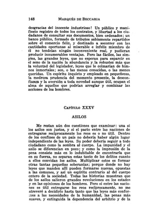 desgracias del inocente industrioso! Un público y inani-
fiesto registro de todos los contratos, y libertad a los ciu-
dadanos de consultar sus documentos, bien ordenados; un
banco público, formado de tributos sabiamente repartidos
sobre el comercio feliz, y destinado a socorrer con las
cantidades oportunas al miserable e infeliz miembro de
él no tendrían ningún inconveniente real, y pudieran
producir innumerables ventajas. Pero las fáciles, las sim-
pies, las grandes leyes, que no esperan para esparcir en
el seno de la nación la abundancia y,la robustez más que
la voluntad del legislador, leyes que le colmarían de him-
nos inmortales; son, o !as menos conocidas, o las menos
queridas. Un espíritu inquieto y empleado en pequeñeces,
la medrosa prudencia del momento presente, la descon-
fianza y la aversión a toda novedad aunque útil, ocupan el
alma de aquellos que podrían arreglar y combinar las
acciones de los hombres.
CAP~TULO
XXXV
ASILOS
Me restan aún dos cuestiones que examinar: una si
los asilos son justos, y si el pacto entre las naciones de
entregarse recíprocamente los reos es o no útil. Dentro
de los confines de un país no debería haber algún lugar
independiente de las leyes. Su poder debería seguir a todo
ciudadano como la sombra al cuerpo. La impunidad y el
asilo se diferencian en poco; y como la impresión de la
pena consiste más en lo indubitable de encontrarla que
en su fuerza, no separan estas tanto de los delitos cuanto
a ellos convidan los asilos. Multiplicar estos es formar
otras tantas pequeñas soberanías; porque donde no hay
leyes que manden allí pueden formarse nuevas, opuestas
a las comunes, y así un espíritu contrario al del cuerpo
entero de la sociedad. Todas las historias muestran que
de los asilos salieron grandes revoluciones en los estados
y en las opiniones de los hombres. Pero si entre las nacio-
nes es útil entregarse los reos recíprocamente, no me
atreveré a decidirlo hasta tanto que las leyes más confor-
;xes a las necesidades de la humanidad, las penas más
suaves, y extinguida la dependencia del arbitrio y de la
 