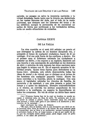 opinión, no pongan en salvo la inocencia oprimida y la
virtud detestada, hasta tanto que la tiranía sea desterrada
en las vastas llanuras del Asia, por el todo de la razón
universal, que siempre une los intereses del trono y de
los súbditos; aunque la persuasión de no encontrar un
palmo de tierra que perdonase a los verdaderos delitos,
sería un medio eficacísimo de evitarlos.
CAP~TULO
XXXVI
DE LA TALLA
La otra cuestión es si será útil señalar un precio al
que entregase la cabeza de un hombre declarado reo, y
armando el brazo de cualquier ciudadano, hacer de él un
verdugo. O el reo está fuera de los confines, o dentro. En
el primer caso el Soberano estimula los ciudadanos a
cometer un delito, y .los expone a un suplicio, haciendo así
una injuria y una usurpación de autoridad en los dominios
de otro; y autoriza de esta manera las otras naciones para
que hagan lo mismo con él. En ei segundo muestra la de-
bilidad propia. Quien tiene fuerza para defenderse no la
busca ínn). Además. este edicto desconcierta todas las
ideas de ioral y de Girtud, que se disipan en el ánimo de
los hombres con cualquier pequeño viento. Ahora las
leyes convidan a la traición, ahora la castigan. Con una
mano el legislador estrecha los vínculos de familia, de
parentela y de amistad; y con otra premia a quien los
rompe y a quien los desprecia. Siempre contradiciéndose
a sí mismo, ya convida los ánimos sospechosos de los
hombres a la confianza, ya esparce la desconfianza en
todos los corazones. En vez de evitar un delito hace nacer
(nn) Ninguna fuerza hay de la cual un hombre no pueda es-
capar, y entonces esta, ya deja de serlo. Yo quisiera que el uso
de poner la cabeza a precio, fuese reservado para los crímenes
más-atroces, y sobre todo para el que atenta zi la disolución y des-
trucción de la sociedad. .."
Aquí concluyen las notas de Diderot.
"He aquí, dice al acabar, todo lo que encuentro que decir en es-
ta hermosa obra, llena de talento y de virtud. Es muy esencial para
la humanidad, que se lleve a su perfección; porque convence desde
el principio hasta el fin, al vulgo mismo, y que es por medio de es-
te, que las verdades útiles deben pasar, para llegar como un grito
público, a los oídos del gobierno".
 