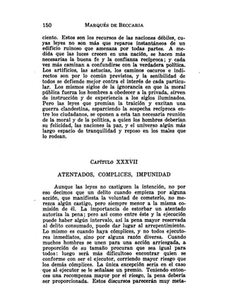 ciento. Estos son los recursos de las naciones débiles, cu-
yas leyes no son más que reparos instantáneos de un
edificio ruinoso que amenaza por todas partes. A me-
dida que las luces crecen en una nación, se hacen más
necesarias la buena fe y la confianza reciproca; y cada
vez más caminan a confundirse con la verdadera política.
Los artificios, las astucias, los caminos oscuros e indi-
rectos son por lo común previstos, y la senibilidad de
todos se defiende mejor contra el interés de cada particu-
lar. Los mismos siglos de la ignorancia en que la moral
pública fuerza los hombres a obedecer a la privada, sirven
de instrucción y de experiencia a los siglos iluminados.
Pero las leyes que premian la traición y excitan una
guerra clandestina, esparciendo la sospecha recíproca en-
tre los ciudadanos, se oponen a esta tan necesaria reunión
de la moral y de la política, a quien los hombres deberían
su felicidad, las naciones la paz, y el universo algún más
largo espacio de tranquilidad y reposo en los males que
lo rodean.
ATENTADOS, COMPLICES, IMPUNIDAD
Aunque las leyes no castiguen la intención, no por
eso decimos que un delito cuando empieza por alguna
. acción, que manifiesta la voluntad de cometerlo, no me-
rezca algún castigo, pero siempre menor a la misma co-
misión de él. La importancia de estorbar un atentado
autoriza la pena; pero así como entre éste y la ejecución
puede haber algún intervalo, así la pena mayor reservada
al delito consumado, puede dar lugar al arrepentimiento.
Lo mismo es cuando haya cómplices, y no todos ejecuto-
res inmediatos, sino por alguna razón diversa. Cuando
muchos hombres se unen para una acción arriesgada, a
proporción de su tamaño procuran que sea igual para
todos: luego será más dificultoso encontrar quien se
conforme con ser el ejecutor, corriendo mayor riesgo que
los demás cómplices. La única excepción sería en el caso
que al ejecutor se le señalase un premio. Teniendo enton-
ces una recompensa mayor por el riesgo, Ia pena debería
ser proporcionada. Estos discursos parecerán muy meta-
 
