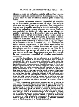 TRATADO
DE LOS DELITOSY DE LAS PENAS 151
físicos-a quien no reflexione cuánta utilidad hay en que
las leyes dejen los menos motivos de convención que fuese
posible entre los que se intenten asociar para cometer un
delito.
Algunos tribunales ofrecen impunidad al cómplice
de un grave delito que descubriere los otros. Este recurso
tiene sus inconvenientes y sus ventajas. Los inconvenien-
tes son que la nación autoriza la traición detestable, aun
entre los malvados; porque siempre son menos fatales a
una sociedad los delitos de valor que los de vileza, por
cuanto el primero no es frecuente, y con solo una fuerza
benéfica que lo dirija conspirará al bien público; pero la
segunda es más común y contagiosa, y siempre se recon-
centra en sí misma. Además de esto, el tribunal hace ver
la propia incertidumbre y la debilidad de la ley, que implo-
ra el socorro de quien la ofende ( 0 0 ) . Las ventajas son
evitar delitos importaptes, y que siendo manifiestos los
efectos y ocultos los autores atemoricen el pueblo (m).
Contribuye también a mostrar que quien es falto de fe
con las leyes, esto es, con el público, es probable que lo
sea con un particular. Pareciérame que una ley general,
' la cual prometiese impunidad al cómplice manifestador
(00) La incertidumbre de los tribunales, y. la debilidad de la
ley por lo que respecta a un crimen no c~nocido,son de pública
notoriedad. En vano se procuraría disimularlo. Nada puede ba-
lancear lg ventaja de sembrar la desconfiaiiza entre los malvados,
haciéndolos, entre sí, sospechosos y formidables, como el fin de que
teman continuamente, en sus mismos cómplices, otros tantos acu-
sadores. Esto no puede acobardar sino al perverso, y todo lo que
puede desanimarle es útil. -La delicadeza del autor es propia de
una alma grande y generosa; pero la moral humana, cuyas bases
son las leyes, tiene por objeto el orden público, y no puede admi-
tir en la clase de sus virtudes la fidelidad de los malvados entre
ellos mismos, para con más seguridad alterar e1 orden y violar Ias
leyes. En una guerra abierta se reciben los transfugos, con mu-
cha más razón deben ser acogidos en una guerra sórdida y tene-
brosa, que no consiste m4s que en engaños y traiciones. (Nota de
Diderot).
(pp) "Considérese aquel primer momento en que la noticia de
una acción atroz se divulga en las ciudades y campos. Los ciudada-
nos parecen a unos hombres que ven caer un rayo cerca de sí; la
indignación y el horror ha penetrado en todas las almas; la imagi-
nación atemorizada pinta con ardor el peligro, y los corazones en-
ternecidos de piedad, compadecen en el prójimo los males que te-
men para sí. Este es el momento critico para castigar el crimen;
no le perdáis, apresuraos en convencerle y condenarle. .. Conducid
los culpables a las plazas públicas, llamad al pueblo a altas voces,
y entonces le veréis aplaudir la proclamación de vuestra sentencia,
como si fuese la de la paz o de la libertad.. ." (Servan, Discurso
sobre la Adrninistraci6n de la Justicia Criminal...
 