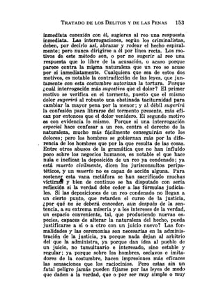 inmediata conexión con él, sugieren al reo una respuesta
inmediata. Las interrogaciones, según los criminalistas,
deben, por decirlo así, abrazar y rodear el hecho espiral-
mente; pero nunca dirigirse a él por línea recta. Los mo-
tivos de este método son, o por no sugerir al reo una
respuesta que lo libre de la acusación, o acaso porque
parece contra la migma naturaleza que un reo se acuse
por SS inmediatamente. Cualquiera que sea de estos dos
motivos, es notable la contradicción de las leyes, que jun-
tamente con esta costumbre autorizan la tortura. Porque
jcuál interrogación más sugestiva que el dolor? El primer
motivo se verifica en el tormento, puesto que el mismo
dolor sugerirá al robusto una obstinada taciturnidad para
cambiar la mayor pena por la menor; y al débil sugerirá
la confesión para librarse del tormento presente, más efi-
caz por entonces que el dolor venidero. El segundo motivo
as con evidencia lo mismo. Porque si una interrogación
especa hace confesar a un reo, contra el derecho de la
naturaleza, mucho más fGcilmente conseguirán esto los
dolores; pero los hombres se gobiernan más por la dife-
. rencia de los hombres que por la que resulta de las cosas.
Entre otros abusos de la gramática que no han influído
poco sobre los negocios humanos, es notable el que hace
nula e ineficaz la deposición de un reo ya condenado; ya
está muerto civdmente, dicen los jurisconsultos peripa-
téticos, y un muerto no es capaz de acción alguna. Para
sostener esta vana metáfora se han sacrificado muchas
víctima y bien de continuo se ha disputado con seria
reflexión si la verdad debe ceder a las fórmulas judicia-
les. Si las deposiciones de un reo condenado no llegan a
un cierto pu-to, que retarden el curso de la justicia,
¿por qué no se deberá conceder, aun después de la sen-
tencia, a su extrema miseria y a los intereses de la verdad,
un espacio conveniente, tal, que produciendo nuevas es-
pecies, capaces de alterar la naturaleza del hecho, pueda
justificarse a sí o a otro con un juicio nuevo? Las for-
malidades y las ceremonias son necesarias en la adminis-
tración de la justicia, ya porque nada dejan al arbitrio
del que la administra, ya porque dan idea al pueblo de
un juicio, no tumultuario e interesado, sino estable y
regular; ya porque sobre los hombres, esclavos e imita-
dores de la costumbre, hacen impresiones más eficaces
las sensaciones que los raciocinios. Pero estas sin un
fatal peligro jamás pueden fijarse por las leyes de modo
que dañen a la verdad, que o por ser muy simple o muy
 