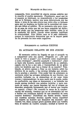 compuesta, tiene necesidad de alguna pompa externa que
le concilie el puebIo ignorante. Finalmente, aquel que en
el examen se obstinase, no respondiendo a las preguntas
que se le hiciesen, merece una pena determinada por las
leyes; y pena de las más graves que entre ellas se hallasen
para que ios hombres no burlen así la necesidad del ejem-
plo que deben al público. No es necesaria esta pena cuan-
do se sepa de cierto que tal reo haya cometido te1 delito;
de tal modo, que las preguntas sean inútiles, como lo es
la confesión del delito, cuando otras pruebas justifican
la criminalidad. Este último caso es el más ordinario;
porque la experiencia demuestra que en la mayor parte
de los procesos los reos están negativos.
EL ACUSADO DELANTE DE SUS JUECES
El momento crítico ha llegado en que el acusado va
a comparecer ante sus jueces. Pregunto yo: ¿De qué
modo le vais a acoger? ¿Le recibiréis como magistrados
o como enemigos? ¿Queréis asustarle o instruiros? ¿Qué
se hará este hombre, sacado súbitamente de su calabozo,
cegado con la luz a que sale, y transportado de un golpe
entre los hombres que van a tratar de su muerte? Tem-
blando, se atreve apenas a fijar su ojo incierto sobre los
árbitros de su suerte, y las severas mirzdas que encuen-
- tra le asustan y aterran. Cree poder leer de antemano su
sentencia sobre las arrugas siniestras de sus frentes; sus
sentidos turbados ya, se atemorizan al oír unas voces
roncas y amenazadoras ;la poca razón que le queda, acaba
de confundirle,.sus ideas se desvanecen, y su trémula voz
puede apenas proferir una palabra incierta; y para con-
suelo de males, sus jueces imputan tal vez al crimen. un
desorden producido únicamente por el terror que inspira
su aspecto. ¡Cómo! ¡NO conocéis la causa de la conster-
nación del acusado, vosotros que no os atreveríais tal vez
a hablar con confianza delante de una asamblea de unos
cuantos hombres! Dulcificad esa frente severa ; haced
que vuestras miradas denoten aquella tierna inquietud
que inspira un hombre que deseamos sea inocente: que
vuestra voz, dulce aunque grave parezca abrir con vuestra
boca el camino de vuestro corazón; ocultad el horror se-
 