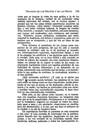 creto que os inspira la vista de esos grillos y la de los
andrajos de la miseria; cuidad de no confundir estas
señales equívocas del crimen, con el crimen mismo: y
pensad que tal vez estas tristes apariencias encubren un
hombre virtuoso. 1Qué objeto! Levantad vuestras mira-
das, y ved sobre vuestras cabezas, la imagen de vuestro
Dios, inocente,y acusado:sois hombres, sed pues humanos ;
sois jueces, sed moderados; sois cristianos, sed caricati-
vos. Hombres, jueces, cristianos, cualquiera que seais,
respetad la desgracia, sed dulces y compasivos, para con un
hombre que se arrepiente, y que.tal vez no tiene de que
arrepentirse.
Pero dejemos el semblante de los jueces para ocu-
parnos de un arte peligroso, del que he oído a menudo
ensalzar la utilidad: este es, el de alucinar al acusado,
con interrogaciones capciosas, suposiciones falsas, y aun
el de emplear los artificios y las mentiras para descubrir
la verdad. Este arte, no es muy dificil y sólo consiste en
turbar la cabeza del acusado, oon cien cuestiones dispara-
tadas: en afectar de no seguir el orden de las cosas; en
. alucinarle, haciéndole volver con rapidez alrededor de una
infinidad de objetos diferentes; y en detenerle, de un
golpe, suponiendo una confesión que ha hecho, y en decirle :
mira lo que acabas de confesar, te contradices, mientes y
te has perdido.
iQue miserable artificio! ¿Y cuál es el efecto que
tiene? acusado queda turbado; las palabras de su juez
caen sobre su cabeza como un rayo imprevisto ;queda asom-
brado al ver que él mismo se ha declarado; pierde la me-
moria y la razón; los hechos se confunden unos con otros;
y muchas veces una contradicción supuesta, le hace incu-
rrir en una contradicción verdadera.
Este arte, es tan odioso como injusto; no le mezcle-
mos con nuestras funciones honrosas; no tengamos más
arte que el de la simplicidad; dirijámosnos a lo verdadero,
por lo verdadero; sigamos un acusado en todos los casos,
pero paso a paso y sin apretarle; observemos su marcha,
pero-sin descarriarle; y si cae, que sea bajo el esfuerzo de
la verdad, y no del de nuestros lazos.
Un espectáculo horrible se presenta en este momento
a mis ojos: el juez cansado de interrogar con la palabra,
quiere hacerlo por los suplicios; impaciente en sus pes-
quisas, y tal vez irritado de su inutilidad, manda traer
hachones, cadenas, palancas, y todos los instrumentos in-
 