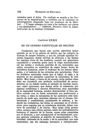 ventados para el dolor. Un verdugo se mezcla a las furi-
ciones de la magistratura, y termina con la violencia iin
interrogatorio empezado bajo los auspicios de la liber-
tad. ..! Y luego echamos en cara a los antiguos sus circos
y sus gladiadores!. .." (SERVAN,
Discurso sobre lu Admi-
nktrución de la Justiciu Criminal).
CAPÍTULO
XXXIX
DE UN GENERO PARTICULAR DE DELITOS
Cualquiera que leyese este escrito advertirá haber
omitido yo en él un género de delitos que ha cubierto la
Europa de sangre humana, y que ha juntado aquellas fu-
nestas hogueras, donde servían de alimento a las llamas
los cuerpos vivos de los hombres, cuando era placentero
espectáciilo y armonía grata para la ciega muchedumbre
oír los sordos y confusos gemidos de los miserables que
salían envueltos en remolinos de negro humo, humo de
miembros humanos, entre el rechinar de los huesos akra-
sados, y el tostarse de las entrañas aún palpitantes. Pero
los hombres racionales verán que el lugar, el siglo y la
materia no me permiten examinar la naturaleza de este
delito. Muy largo, y fuera de mi asunto, sería probar cómo
debe ser necesaria ulia perfecta uniformidad de pensa-
mientos en un estado contra el ejemplo de muchas nacio-
nes; cómo opiniones, que distan entre sí solamente por
algunas sutilísimas y oscuras diferencias, muy apartadas
de la capacidad humana, puedan desconcertar el bien pú-
blico cuando una no fuese autorizada con preferencia a
las otras; y cómo la naturaleza de las opiniones esté com-
puesta de modo que, mientras algunas con el choque, fer-
mentando y combatiendo juntamente se aclaran, y na-
dando las verdaderas, las falsas se sumergen en el olvido;
otras, poco seguras por su constancia desnuda, deban ves-
tirse de autoridad y de fuerza. Muy largo sería probar
cómo, aunque más odioso parezca sobre los entendimientos
humanos el imperio de la fuerza, cuyas solas conquistas
son el disimulo, y por consiguiente el envilecimiento, aun-
que parezca contrario al espíritu de mansedumbre y fra-
ternidad, ordenado de la razón y de la autoridad, que más
veneramos: sea sin embargo necesario e indispensable.
 