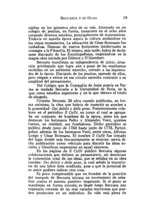 ciplina en los primeros años de su vida. Internado en un
colegio de jesuitas, en Parma, transcurre en el ocho años
cursando diversos estudios, principalmente de matemáticas.
Todavía en aquella época seguía la cultura anidándose en
los viejos monasterios. La educación de César Bonesana fue
cuidadosa. Deseoso de nuevos horizontes intelectuales se
consagra a la Filosofía. El mismo, más tarde, habrá de decla-
rarse discípulo de los Enciclopedistas, inspirándose en la
magnh obra iniciada por Diderot y D'Alambert.
Beccaria manifiesta su independencia de juicio, situa-
ción privilegiada que logra aún a pesar de las enseñanzas
recibidas en un ambiente estrecho, cerrado a las inquietu-
des de la época. Discípulo de los jesuitas, aprende de ellos,
pero niégase a entrar en ese círculo estrecho contrario a su
amplitud del pensamiento.
Del Colegio que la Compañía de Jesús poseía en Par-
ma se traslada Beccaria a la Universidad de Pavia, en la
que curso estudios superiores y en la que obtuvo el título
de abogado.
Contaba Becca~ia26 años cuando publicaba, en for-
ma anónima, la obra que habría de trasmitir su nombre a
la posteridad: Dei delitti e delle pene. Posteriormente cola-
bora en el periódico Il Caffé, en torno al cual se agrupa-
ba un conjunto de hombres de la época, entre los que
destacan los hermanos Pedro y Alejandro Verri, quienes
fueron, en realidad, sus fundadores. Dicho periódico se
publico desde junio de 1764 hasta junio de 1776. Partici-
paban además de los hermanos Verri, entre otros, Alfonso
Longo y César Bonesana. El nombre Il Caffe fue tomado
del lugar donde más frecuentemente se reunían: servía di-
cha publicación como vehículo para discutir las ideas so-
ciales y filosóficas imperantes en aquel entonces.
En las páginas de Il Caffé publicó Beccaria algunas
colaboraciones que definen su pensamiento, sin desvirtuar
la concreción total de sus ideas, que se señalan en su obra
cumbre: Dei delitti e delle pene, la cual señaló la trayecto-
ria de una labor bien meditada, pese a que la juventud de
su autor pudiera indicar otra cosa.
Es poco comprensible que un hombre de la posición
del marqués de Beccaria iniciara un movimiento de rebe-
lión contra el sistema punitivo imperante. Si el genio se
manifiesta en forma extraña, es desde luego Beccaria una
expresión rotunda de las más variadas reacciones que pue-
den producirse en un individuo. Su vida está plena de
 