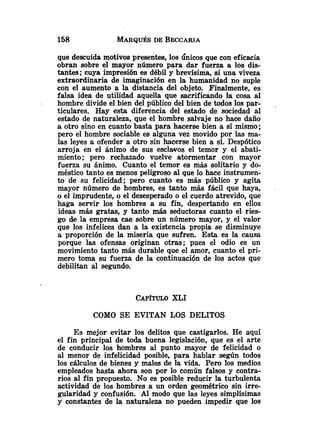 que descuida motivos presentes, los Únicos que con eficacia
obran sobre el mayor número para dar fuerza a los di5
tantea; cuya impresión es débil y brevísima, si una viveza
extraordinaria de imaginación en la humanidad no suple
con el aumento a la distancia del objeto. .Finalmente, es
falsa idea de utilidad aquella que sacrificando la cosa al
hombre divide el bien del público del bien de todos los par-
ticulares. Hay esta diferencia del estado de sociedad al
estado de naturaleza, que el hombre salvaje no hace daño
a otro sino en cuanto basta para hacerse bien a sí mismo;
pero el hombre sociable es alguna vez movido por las ma-
las leyes a ofender a otro sin bcerse bien a sí. Despótico
arroja en el ánimo de sus esclavos el temor y el abati-
miento; pero rechazado vuelve atormentar con mayor
fuerza su ánimo. Cuanto el temor es más solitario y do-
méstico tanto es menos peligroso al que lo hace instrumen-
to 'de su felicidad; pero cuanto es más público y agita
mayor número de hombres, es tanto más fácil que haya,
o el imprudente, o el desesperado o el cuerdo atrevido, que
haga servir los hombres a su fin, despertando en ellos
ideas más gratas, y tanto más seductoras cuanto el ries-
go de la empresa cae sobre un número mayor, y el valor
que los infelices dan a la existencia propia se disminuye
a proporción de la miseria que sufren. Esta es la causa
porque las ofensas originan otras; pues el odio es un
movimiento tanto más durable que el amor, cuanto el pri-
mero toma su fuerza de la continuación de los actos que
debilitan al segundo.
CAP~TULO
XLI
COMO SE EVITAN LOS DELITOS
Es mejor evitar los delitos que castigarlos. He aquí
el fin principal de toda buena legislación, que es el arte
de conducir los hombres al punto mayor de felicidad o
al menor de infelicidad posible, para hablar según todos
los cálculos de bienes y males de la vida. Pero los medios
empleados hasta ahora son por lo común falsos y contra-
rios al fin propuesto. No es posible reducir la turbulenta
actividad de los hombres a un orden geométrico sin irre-
gularidad y confusión. Al modo que las leyes simplísimas
y constantes de la naturaleza no pueden impedir que los
 