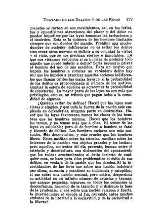 planetas se turben en sus movimientos, así, en las infini-
tas y opuestísimas atracciones del placer y del dolor no
pueden impedirse por las leyes humanas las turbaciones y
el desórden. Esta es la quimera de los hombres limitados
siempre que son dueños del mando. Prohibir una muche-
dumbre de acciones indiferentes no es evitar los delitos
sino crear otros nuevos ;es definir a su voluntad la virtud
y el vicio, que se nos predican eternos e inmutables. ¿A
que nos viéramos reducidos si se hubiera de prohibir todo
aquello que puede inducir a delito? Sería necesario privar
al hombre del uso de sus sentidos. Para un motivo que
impela los hombres a cometer un verdadero delito hay
mil que los impelen a practicar aquellas acciones indiferen-
tes que llaman delitos las malas leyes ;y si la probabilidad
de los delitos es proporcionada al número de los motivos,
ampliar la esfera de aquellos es acrecentar la probabilidad
de cometerlos. La mayor parte de las leyes no son más que
privilegios, esto es, un tributo que pagan todos a la como-
didad de algunos.
¿Queréis evitar los delitos? Haced que las leyes sean
, claras y simples, y que toda la fuerza de la nación esté em-
pleada en defenderlas, ninguna parte en destruirlas. Ha-
ced que las leyes favorezcan menos las clases de los hom-
bres que los hombres mismos. Haced que los hombres
las teman, y no teman más que 'a ellas. El temor de las
leyes es saludable; pero el de hombre a hombre es fatal
y fecundo de delitos. Los hombres esclavos son más sen-
suales, &S desenvueltos, y más crueles que los hombres
libres. Estos meditan sobre las ciencias, meditan sobre los
intereses de la nación: ven objetos grandes y los imitan;
pero aquellos, contentos del dia presente, buscan entre el
estrépito y desenvoltura una distracción del apocamiento
que los rodea: acostumbrados al éxito incierto de cual-
quier cosa, se hace para ellos problemático el éxito de sus
delitos, en ventaja de la pasión que los domina. Si la in-
certidumbre de las leyes cae sobre una nación indolente
por clima, aumenta y mantiene su indolencia y estupidez;
si cae sobre una nación sensual, pero activa, desperdicia
su actividad en un infinito número de astucias y tramas,
que aunque pequeñas,' esparcen en todos los corazones la
desconfianza, haciendo de la traición y el disimulo la base
de la prudencia ;si cae sobre una nación valerosa y fuerte,
la incertidumbre se sacude al fin, causando antes muchos
embates de la libertad a la esclavitud, y de la esclavitud a
la libertad.
 