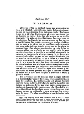CAP~TULO
XLII
DE LAS CIENCIAS
¿Queréis evitar los delitos? Haced que acompañen las
luces a la libertad. Los males que nacen de los conocimien-
tos son en razón inversa de su extensión ( r r ) ,y los bienes
lo son en la directa. Un impostor atrevido, que siempre es
un hombre no vulgar, tiene las adoraciones de un pueblo
ignorante y la grita de uno iluminado. Los progresos en
las ciencias, facilitando las comparaciones de los objetos
y multiplicando las miras, contraponen muchos dictáme-
nes los unos a los otros, que se modifican recíprocamente
con tanta más facilidad cuanto se preveen en los otros las
mismas ideas y las mismas resistencias. A vista de las lu-
ces esparcidas con profusión en una nación calla la igno-
rancia calumniosa, y tiembla la autoridad, desarmada de
razones, en tanto que la vigorosa fuerza de las leyes per-
manece inalterable; porque no hay hombre iluminado que
no ame los pactos públicos, claros y útiles a la seguridad
común, comparando el poco de libertad inútil sacrificada
por él, a la suma de todas las libertades sacrificadas por
los otros hombres, que sin leyes podrían conspirar en con-
tra suya. Cualquiera que tenga un alma sensible, echando
una mirada sobre un Códice de leyes bien hechas, y en-
contrando no haber perdido más que la funesta libertad
de hacer mal a otro, será obligado a bendecir el trono y
quien lo ocupa.
No es verdad que las ciencias sean siempre dañosas
a la humanidad; y cuando lo fueran, era un mal inevitable
para los hombres. La multiplicación del género humano
sobre la faz de la tierra introdujo la guerra, las artes más
rudas: las primeras leyes, que eran pactos momentáneos,
nacían con la necesidad y parecían con ella. Esta fué la pri-
mera filosofía de los hombres, cuyos pocos elementos eran
justos, porque su indolencia y poca sagacidad los preser-
vaba del error. Pero las necesidades se multiplicaban cada
( r r ) Esta aserción no es más verdadera que la de J. J. Rous-
seau. Porque las cieiicias sean más o menos esparcidas, no por esto
producen más males. En todo caso solo sería el abuso de ellas, por-
que pervierte su verdadero fin. (Brissot de Warville).
 