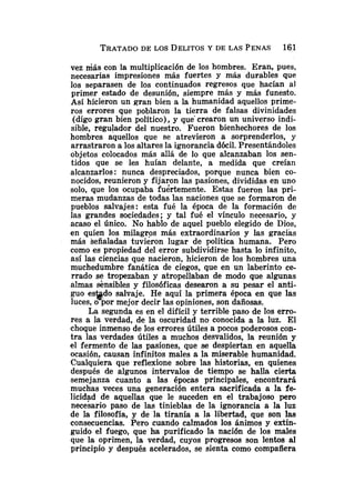 vez Más con la multiplicación de los hombres. Eran, pues,
necesarias impresiones más fuertes y más durables que
los separasen de los continuados regresos que hacían al
primer estado de desunión, siempre más y más funesto.
Así hicieron un gran bien a la humanidad aquellos prime-
ros errores que poblaron la tierra de falsas divinidades
(digo gran bien político), y que' crearon un universo indi-
sible, regulador del nuestro. Fueron bienhechores de los
hombres aquellos que se atrevieron a sorprenderlos, y
arrastraron a los altares la ignorancia dócil. Presentándoles
objetos colocados más allá de lo que alcanzaban los sen-
tidos que se les huían delante, a medida que creían
alcanzarlos: nunca despreciados, porque nunca bien co-
nocidos, reunieron y fijai;on las pasiones, divididas en uno
solo, que los ocupaba fuertemente. Estas fueron las pri-
meras mudanzas de todas las naciones que se formaron de
pueblos salvajes: esta fué la época de la formación de
las grandes sociedades; y tal fué el vínculo necesario, y
acaso el único. No hablo de aquel pueblo elegido de Dios,
en quien los milagros más extraordinarios y las gracias
más señaladas tuvieron lugar de política humana. Pero
como es propiedad del error subdividirse hasta lo infinito,
así las ciencias que nacieron, hicieron de los hombres una
muchedumbre fanática de ciegos, que en un laberinto ce-
rrado se tropezaban y atropellaban de modo que algunas
almas sensibles y filosóficas desearon a su pesar el anti-
guo es@do salvaje. He aquí la primera época en que las
luces, o por mejor decir las opiniones, son dañosas.
La segunda es en el difícil y terrible paso de los erro-
res a la verdad, de la oscuridad no conocida a la luz. El
choque inmenso de los errores útiles a pocos poderosos con-
tra las verdades útiles a muchos desvalidos, la reunión y
el fermento de las pasiones, que se despiertan en aquella
ocasión, causan infinitos males a la miserable humanidad.
Cualquiera que reflexione sobre las historias, en quienes
después de algunos intervalos de tiempo se halla cierta
semejanza cuanto a las épocas principales, encontrará
muchas veces una generación entera sacrificada a la fe-
licidad de aquellas que le suceden en el trabajoso pero
necesario paso de las tinieblas de la ignorancia a la luz
de la filosofía, y de la tiranía a la libertad, que son las
consecuencias. Pero cuando calmados los ánimos y extin-
guido el fuego, que ha purificado la nación de los males
que la oprimen, la verdad, cuyos progresos son lentos al
principio y después acelerados, se sienta como compaiíera
 