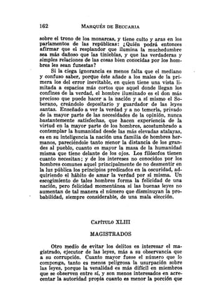 sobre el trono de los monarcas, y tiene culto y aras en los
parlamentos de las repúblicas: iQuién podrá entonces
afirmar que el resplandor que ilumina la muchedumbre
sea más dañoso que las tinieblas, y que las verdaderas y
simples relaciones de las cosas bien conocidas por los hom-
bres les sean funestas?
Si la ciega ignorancia es menos falta que el mediano
y confuso saber, porque éste añade a los males de la pri-
mera los del error inevitable, en quien tiene una vista li-
mitada a espacios más cortos que aquel donde llegan los
confines de la verdad, el hombre iluminado es el don más
precioso que puede hacer a la nación y a sí mismo el So-
berano, creándolo depositario y guardador de las leyes
santas. Enseñado a ver la verdad y a no temerla, privado
de la mayor parte de las necesidades de la opinión, nunca
bastantemente satisfechas, que hacen experiencia de la
virtud en la mayor parte de los hombres, acostumbrado a
contemplar la humanidad desde las más elevadas atalayas,
es en su inteligencia la nación una familia de hombres her-
manos, pareciéndole tanto menor la distancia de los gran-
des al pueblo, cuanto es mayor la masa de la humanidad
misma que tiene delante de los ojos. Los filósofos tienen
cuanto necesitan; y de los intereses no conocidos por los
hombres comunes aquel principalmente de no desmentir en
la luz pública los principios predicados en la oscuridad, ad-
quiriendo el hábito de amar la verdad por sí misma. Un
escogimiento de tales hombres forma la felicidad de una
nación, pero felicidad momentánea si las buenas leyes no
aumentan de tal manera el número que disminuyan la pro-
babilidad, siempre considerable, de una mala elección.
CAP~TULO
XLIII
MAGISTRADOS
Otro medlo de evitar los delitos es interesar el ma-
gistrado, ejecutor de las leyes, más a su observancia que
a su corrupción. Cuanto mayor fuese el número que lo
componga, tanto es menos peligrosa la usurpación sobre
las leyes, porque la venalidad es más difícil en miembros
que se observen entre sí, y son menos interesados en acre-
centar la autoridad propia cuanto es menor la porción que
 