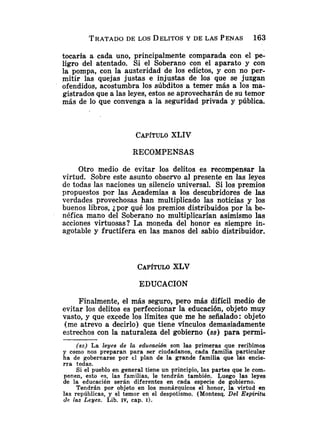 TRATADO
DE LOS DELITOSY DE LAS PENAS 163
tocaría a cada uno, principalmente comparada con el pe-
ligro del atentado. Si el Soberano con el aparato y con
la pompa, con la austeridad de los edictos, y con no per-
mitir las quejas justas e injustas de los que se juzgan
ofendidos, acostumbra los súbditos a temer más a los ma-
gistrados que a las leyes, estos se aprovecharán de su temor
más de lo que convenga a la seguridad privada y pública.
CAPITULO
XLIV
RECOMPENSAS
Otro medio de evitar los delitos es recompensar la
virtud. Sobre este asunto observo al presente en las leyes
de todas las naciones un silencio universal. Si los premios
propuestos por las Academias a los descubridores de las
verdades provechosas han multiplicado las noticias y los
buenos libros, ¿por qué los premios distribuidos por la be-
néfica mano del Soberano no multiplicarían asimismo las
acciones virtuosas? La moneda del honor es siempre in-
agotable y fructífera en las manos del sabio distribuidor.
CAP~TULO
XLV
EDUCACION
Finalmente, el más seguro, pero más difícil medio de
evitar los delitos es perfeccionar la educación, objeto muy
vasto, y que excede los límites que me he señalado: objeto
(me atrevo a decirlo) que tiene vínculos demasiadamente
estrechos con la naturaleza del gobierno (SS) para permi-
(SS) La leges de la educación son las primeras que recibimos
y como nos preparan para ser ciudadanos, cada familia particular
ha de gobernarse por el plan de la grande familia que las encie-
rra todas.
Si el pueblo en general tiene un principio, las partes que le com-
ponen, esto es, las familias, le tendrán también. Luego las leyes
de la educación serán diferentes en cada especie de gobierno.
Tendrán por objeto en los monárquicos el honor, la virtud en
las repúblicas, y el temor en el despotismo. (Montesq. Del EspiTitu
de las Leyes. Lib. IV, cap. 1
)
.
 
