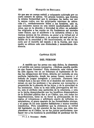 tir que sea un campo estéril, y solamente cultivado por un
corto número de sabios. Un grande hombre. que ilumina
la misma humanidad que lo persigue, ha hecho ver por
lo menos cuáles son las principales máximas de educa-
ción ('), verdaderamente útiles a los hombres, eeto es,
que consisten menos en una estéril muchedumbre de ob-
jetos, que en la elección y brevedad de ellos: en subsistir .
los originales a las copias en 16s fenómenos así morales
como físicos, que el accidente o la industria ofrece a los
tiernos ánimos de los jóvenes, en guiar a la virtud por el
camino fácil del dictamen, y en separar del mal'por el in-
falible de la necesidad y del inconveniente, en vez de ha-
cerlo por el incierto del mando y de la fuerza, por cuyo
medio se obtiene solo una disimulada y momentánea obe-
diencia.
CAP~TULO
XLVI
DEL PERDON
A medida que las penas son más dulces, la clemencia
y el perdón son menos necesarios. iDichosa aquella nación
en que fuesen funestos! Esta clemencia, esta virtud, que
ha sido alguna vez en un Soberano el suplemento de to-
das las obligaciones del trono, debería ser excluída en una
perfecta legislación, donde las penas fuesen suaves y el
método de juzgar arreglado y corriente. Parecerá esta
verdad dura a los que viven en el desórden del sistema cri-
minal,.en que los perdones y las gracias son necesarias a
proporción de lo absurdo de las leyes, y de la atrocidad de
las sentencias. Esta es la más bella prerrogativa del tro-
no, este el atributo más apetecible de la soberanía, y esta
es la tácita desaprobación que los benéficos dispensadores
de la felicidad pública dan a un Códice, que, con todas las
imperfecciones, tiene en su favor la preocupación de los
siglos, el voluminoso y arbitrario atavío de infinitos co-
mentadores, el grave aparato de las formalidades eternas,
y el apego de los más astutos habladores y menos temidos
semidoctos. Pero considérese que la clemencia es virtud
del legislador, no del ejecutor de las leyes; que debe res-
plandecer en el Códice, no en los juicios particulares; que
hacer ver a los hombres la posibilidad de perdonar los de-
(11 J. J. Rousseau: Emilio.
 