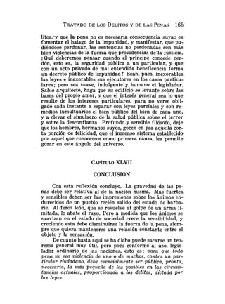 TRATADO
DE LOS DELITOS
Y DE LAS PENAS 165
litos,'y que la pena no es necesaria consecuencia suya; es
fomentar el halago de la impunidad, y manifestar, que pu-
diéndose perdonar, las sentencias no perdonadas son más
bien violencias de la fuerza que providencias de'la justicia.
¿Qué deberemos pensar cuando el príncipe concede per-
dón, esto es, la seguridad pública a un particular, y que
con un acto privado de mal entendida beneficencia forma
un decreto público de impunidad? Sean, pues, inexorables
las leyes e inexorables sus ejecutores en los casos particu-
lares; pero sea suave, indulgente y humano el legislador.
Sabio arquitecto, haga que su edificio se levante sobre las.
bases del propio amor, y que el interés general sea lo que
resulte de los intereses particulares, para no verse obli-
gado cada instante a separar con leyes parciales y con re-
medios tumultuarios el bien público del bien de cada uno,
y a elevar el simulacro de la salud pública sobre el terror
y sobre la desconfianza. Profundo y sensible filósofo, deje
que los hombres, hermanos suyos, gocen en paz aquella cor-
ta porción de felicidad, que e1 inmenso sistema establecido
por aquel que conocemos como primera causa, les permite
gozar en este ángulo del universo.
CAPÍTULO
XLVII
CONCLUSION
Con esta reflexión concluyo. La gravedad de las pe-
nas debe ser relativa al de la nación misma. Más fuertes
y sensibles deben ser las impresiones sobre los ánimos en-
durecidos de un pueblo recién salido del estado de barba-
rie. Al feroz león, que se revuelve al golpe de un arma li-
mitada, lo abate el rayo. Pero a medida que los ánimos se
suavizan en el estado de sociedad crece la sensibilidad, y
creciendo esta debe disminuirse la fuerza de la pena, siem-
pre que quiera mantenerse una relación constante entre el
objeto y la sensación.
De cuanto hasta aquí se ha dicho puede sacarse un teo-
rema general muy útil, pero poco conforme al uso, legis-
lador ordinario de las naciones, esto es: para que toda
pena no se@violencia de uno o de muchos, contra un par-
ticular ciudadano, debe esencialmente ser pública, pronta,
necesaria, la más pequeña de las posibles en las circuns-
tancias a c t d e s , proporciormda a los delitos, dictada por
las leyes.
 