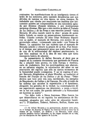 contrastes: las manifestaciones de su inteligencia tienen el
brillo de los meteoros, pero también decadencias que son
difíciles de tamizar en otra época, en otros tiempos. Es
indudable que obraba por reacciones tan insólitas que úni-
camente pueden ser comprensibles en una naturaleza agita-
da por diversos choques internos, y por motivaciones
psíquicas diversas.-Más que a otro motivo se debe el Tratado
de los Delitos y de las Penas a una reacción juvenil -tenía
Beccaria 25 años cuando inició la obra- propia de quien
había forjado su mente en persecusiones injustamente su-
fridas. Cuando contaba 22 años César Bonesana disputó
con su padre, el marqués de Beccaria, con motivo de su
proyectado enlace -consumado más tarde- con Teresa de
Blasco. La oposición fue tan violenta que el marqués de
Beccaria solicitó y obtuvo la prisión de su hijo. Fue duran-
te el tiempo que permaneció preso que pudo darse cuenta
de visu de la arbitrariedad del régimen penitenciario, lo
que hizo madurar en él la idea de esta obra que tanta
resonancia habría de adquirir.
Su pensamiento lo define Beccaria al decir que se
inspiró en la corriente doctrinaria que partiendo de Francia
iba a adquirir bien pronto, en toda Europa y América,
carta de ciudadanía. Son los enciclopedistas que abarcan,
en un esfuerzo singular, la valorización del saber en esa
renovación del espíritu que sólo en ciertos momentos de
la humanidad puede conseguirse. Y así se expresa el pro-
pio Beccaria dirigiéndose al abate Morellet, su traductor al
francés del Tratado de los Delitos y de las Penas: "Debo
deciros que tuve ante mis ojos, escribiendo, los ejemplos
de Maquiavelo, de Galileo y de Gianone. He oído el ruido de
las cadenas que sacuden la superstición y el fanatismo,
ahogando los gemidos de la verdad. La contemplación de
ese espectáculo espantoso me determinó, a veces, a envol-
ver la luz con nubes. He querido defender a la Humanidad
sin hacerme su mártir".
"Lo debo todo a libros franceses. Ellos fueron los
que desarrollaron en mi espíritu los sentimientos de Hu-
manidad, ahogados por ocho años de educación fanáti-
ca ( 2 ) . D9Alambert,Diderot, Helvecio, Buffon, Hume son
( * ) Se refiere Beccaria a su permanencia, durante ocho anos,
en el Colegio de Jesuitas de Parma. Su reacción frente a éstos fue la
misma de un Voltaire, un Diderot y un Helvecio, entre otros,
quienes también fueron educados, en las etapas iniciales de su vida,
por los discípulos de San Ignacio de Loyola.
 