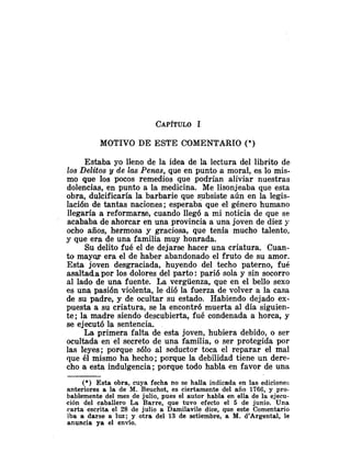 MOTIVO DE ESTE COMENTARIO (*)
Estaba yo lleno de la idea de la lectura del librito de
los Delitos y de las Penas, que en punto a moral, es lo mis-
mo que los pocos remedios que podrían aliviar nuestras
dolencias, en punto a la medicina. Me lisonjeaba que esta
obra, dulcificaría la barbarie que subsiste aún en la legis-
lacióii de tantas naciones ;esperaba que el género humano
llegaría a reformarse, cuando llegó a mi noticia de que se
acababa de ahorcar en una provincia a una joven de diez y
ocho años, hermosa y graciosa, que tenía mucho talento,
y que era de una familia muy honrada.
Su delito fué el de dejarse hacer una criatura. Cuan-
to mayw era el de haber abandonado el fruto de su amor.
Esta joven desgraciada, huyendo del techo paterno, fué
asaltada por los dolores del parto: parió sola y sin socorro
al lado de una fuente. La vergüenza, que en el bello sexo
es una pasión violenta, le dió la fuerza de volver a la casa
de su padre, y de ocultar su estado. Habiendo dejado ex-
puesta a su criatura, se la encontró muerta al día siguien-
te; la madre siendo descubierta, fiié condenada a horca, y
se ejecutó la sentencia.
La primera falta de esta joven, hubiera debido, o ser
ocultada en el secreto de una familia, o ser protegida por
las leyes; porque sólo al seductor toca el reparar el mal
que él mismo ha hecho; porque la debilidad tiene un dere-
cho a esta indulgencia ;porque todo habla en favor de una
(*) Esta obra, cuya fecha no se halla indicada en las ediciones
anteriores a la de M. Beuchot, es ciertamente del año 1766, y pro-
bablemente del mes de julio, pues el autor habla en ella de la ejecu-
ción del caballero La Barre, que tuvo efecto el 5 de junio. Una
carta escrita el 28 de julio a Damilavile dice, que este Comentario
iba a darse a luz; y otra del 13 de setiembre, a M. d'Argenta1, le
anuncia ya el envío.
 