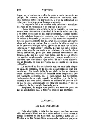 joven, cuyo embarazo oculto la pone a cada momento en
peligro de muerte, que este embarazo, conocido, echa
una mancha sobre su reputación, y que la dificultad de
criar su criatura, es una desgracia de más.
La segunda falta es mucho más criminal: abandona
el fruto de su debilidad y le expone a perecer.
¿Pero porque una criatura haya muerto, es esta una ,
razón para que muera la madre? Ella no le había matado,
y se había lisonjeado de que algún pasajero, tendría piedad
de esta criatura inocente; también podía tener el designio
de volver a buscarla, y procurarla los socorros necesarios.
Este es un sentimiento tan natural, que debemos atribuirle
al corazón de una madre. La ley contra la hija es positiva
en la provincia de que hablo, ¿pero no es esta ley injusta,
inhumana y perniciosa? Injusta, porque no sabe distin-
guir entre aquella que mata a su criatura, y la que la aban-
dona; inhumana, pues que hace perecer cruelmente una
desgraciada, que no tiene más culpa que la de su anhelo
por ocultar su desgracia; perniciosa, porque arrebata a la
sociedad una ciudadana, que debía de dar otros ciudada-
nos al Estado, en una provincia que se queja de su poca
población.
La caridad no ha establecido aun en este país ningu-
na casa de socorros, en la que los desamparados sean ali-
mentados. En donde falta la caridad, la ley es siempre
cruel. Mucho más valdría el impedir estas desgracias, que
son bastante comunes, que el castigarlas. La verdadera
jurisprudencia es la de impedir los delitos, y no la de dar
muerte a un sexo débil, cuando es evidente el que su cul-
pa no ha sido acompañada de ninguna malicia, y que al
contrario, la ha costado bastante caro.
Asegurad, lo mejor que podáis, un recurso para los
que se conduzcan mal, y tendréis menos que castigar.
DE LOS SUPLICIOS
Esta desgracia, y esta ley tan cruel, que han conmo-
vido mi sensibilidad, me han hecho echar la vista sobre el
código criminal de las naciones. El humano autor de los
Delitos y de las Penas, tiene demasiada razón en quejarse
 