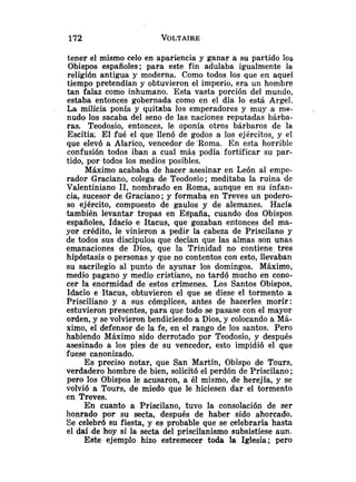tener el mismo celo en apariencia y ganar a su partido los
Obispos españoles; para este fin adulaba igualmente la
religión antigua y moderna. Como todos los que en aquel
tiempo pretendían y obtuvieron el imperio, era un hombre
tan falaz como inhumano. Esta vasta porción del mundo,
estaba entonces gobernada como en el día lo está Argel.
La milicia ponía y quitaba los emperadores y muy a me-
nudo los sacaba del seno de las naciones reputadas bárba-
ras. Teodosio, entonces, le oponía otros bárbaros de la
Escitia: El fué el que llenó de godos s los ejércitos, y el
que elevó a Alarico, vencedor de 'Roma. En esta horrible
confusión todos iban a cual más podía fortificar su par-
tido, por todos los medios posibles.
Máximo acababa de hacer asesinar en León al empe-
rador Graciano, colega de Teodosio; meditaba la ruina de
Valentiniano 11, nombrado en Roma, aunque en su infan-
cia, sucesor de Graciano; y formaba en Treves un podero-
so ejército, compuesto de gaulos y de alemanes. Hacía
también levantar tropas en España, cuando dos Obispos
españoles, Idacio e Itacus, que gozaban entonces del ma-
yor crédito, le vinieron a pedir la cabeza de Priscilano y
de todos sus discípulos que decían que las almas son unas
emanaciones de Dios, que la Trinidad no contiene tres
hipóstasis o personas y que no contentos con esto, llevaban
su sacrilegio al punto de ayunar los domingos. Máximo,
medio pagano y medio cristiano, no tardó mucho en cono-
cer la enormidad de estos crímenes. Los Santos Obispos,
Idacio e Itacus, obtuvieron el que se diese el tormento a
Prisciliano y a sus cómplices, antes de hacerles morir:
estuvieron presentes, para que todo se pasase con el mayor
orden, y se volvieron bendiciendo a Dios, y colocando a Má-
ximo, el defensor de la fe, en el rango de los santos. Pero
habiendo Máximo sido derrotado por Teodosio, y después
asesinado a los pies de su vencedor, esto impidió el que
fuese canonizado.
Es preciso notar, que San Martín, Obispo de Tours,
verdadero hombre de bien, solicitó el perdón de Priscilano ;
pero los Obispos le acusaron, a él mismo, de herejía, y se
volvió a Tours, de miedo que le hiciesen dar el tormento
en Treves.
En cuanto a Priscilano, tuvo la consolación de ser
honrado por su secta, después de haber sido ahorcado.
Se celebró su fiesta, y es probable que se celebraría hasta
el daí .de hoy si la secta del priscilanismo subsistiese aun.
Este ejemplo hizo estremecer toda la Iglesia; pero
 