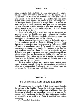 poco después fué imitado, y aun sobrepujado: varios
priscilanistas perecieron por la espada, la cuerda, y la
lapidación. En Burdeos se contentaron solo con lapidar
una joven señora de distinción ( l ) . Estos suplicios pare-
cieron demasiado ligeros: se probó, el que Dios exigía que
los herejes fuesen quemados a fuego lento. La razón pe-
rentoria que se daba para esto, era que Dios les castigaba
de este modo en el otro mundo, y que todo príncipe, todo
vicepríncipe, y en fin que todo magistrado era la imagen
de Dios sobre la tierra.
Este principio, fué el que hizo que se quemase11 en
varias partes los hechiceros, que visiblemente estaban
bajo el imperio del diablo, y los héterodoxos, que eran con-
siderados como peores que los hechiceros.
No se sabe precisamente qué especie de herejía era la
de los canónigos que el rey Roberto, hijo de Hugo, y Cons-
tancia, su mujer, fueron a hacer quemar a OrIeans en 1022.
¿Y cómo lo podríamos saber? En aquel tiempo no había
más que un número muy corto de pasantes y de frailes,
que supiesen escribir. Todo lo que es constante, es que
Roberto y su mujer saciaron sus ojos con este espectáculo
abominable. Uno de los sectarios había sido confesor de
Constancia. Esta reina no encontró medio de reparar la
desgracia de haberse confesado con un hereje que el de
verle devorar por las llamas.
La costumbre se hace ley, y desde aquel tiempo hasta
nuestros días, es decir, durante un espacio de setescientos
años, se han quemado todos los que han sido o han parecido
culpables de crimen de una opinión errónea.
DE LA EXTIRPACION DE LAS HEREJIAS
Paréceme que es necesario el distinguir en una herejía
la opinión y la facción. Desde los primeros tiempos del
cristianismo las opiniones estuvieron divididas: los cris-
tianos de Alejandría no pensaban, en muchos puntos, del
mismo modo que los de Antioquía. Los Achayenos estaban
en oposición a los Asiáticos. Esta diversidad ha existido
(1) Véase Hist. Eclesiástica.
 