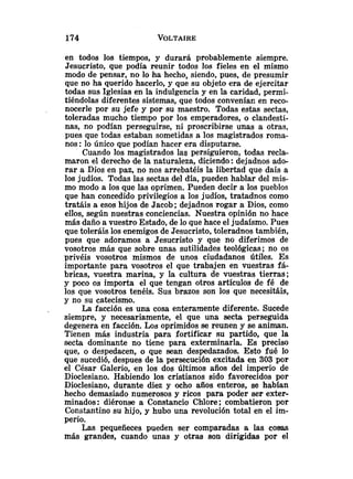 en todos los tiempos, y durará probablemente siempre.
Jesucristo, que podía reunir todos los fieles en el mismo
modo de pensar, no lo ha hecho, siendo, pues, de presumir
que no ha querido hacerla, y que su objeto era de ejercitar
todas sus Iglesias en la indulgencia y en la caridad, permi-
tiéndolas diferentes sistemas, que todos conveníac en reco-
nocerle por su jefe y por su maestro. Todas estas sectas,
toleradas mucho tiempo por los emperadores, o clandesti-
nas, no podían perseguirse, ni proscribirse unas a otras,
pues que todas estaban sometidas a los magistrados roma-
nos :lo único que podían hacer era disputarse.
Cuando los magistrados las persiguieron, todas recla-
maron el derecho de la naturaleza, diciendo :dejadnos ado-
rar a Dios en paz, no nos arrebatéis la libertad que dais a
los judíos. Todas las sectas del día, pueden hablar del mis-
mo modo a los que las oprimen. Pueden decir a los pueblos
que han concedido privilegios a los judíos, tratadnos como
tratáis a esos hijos de Jacob; dejadnos rogar a Dios, como
ellos, según nuestras conciencias. Nuestra opinión no hace
más daño a vuestro Estado, de lo que hace el judaísmo. Pues
que toleráis los enemigos de Jesucristo, toleradnos también,
pues que adoramos a Jesucristo y que no diferimos de
vosotros más que sobre unas sutilidades teológicas; no os
privéis vosotros mismos de unos ciudadanos útiles. Es
importante para vosotros el que trabajen en vuestras fá-
bricas, vuestra marina, y la cultura de vuestras tierras;
y poco os importa el que tengan otros artículos de fé de
los que vosotros tenéis. Sus brazos son los que necesitáis,
y no su catecismo.
La facción es una cosa enteramente diferente. Sucede
siempre, y necesariamente, el que una secta perseguida
degenera en facción. Los oprimidos se reunen y se animan.
Tienen más industria para fortificar su partido, que la
secta dominante no tiene para exterminarla. Es preciso
que, o despedacen, o que sean despedazados. Esto fué lo
que sucedió, despues de la persecución excitada en 303 por
el César Galerio, en los dos últimos años del impe~iode
Dioclesiano. Habiendo los cristianos sido favorecidos por
Dioclesiano, durante diez y ocho años enteros, se habían
hecho demasiado numerosos y ricos para poder ser exter-
minados: diéronse a Constancio Chlore; combatieron por
Constantino su hijo, y hubo una revolución total en el im-
perio.
Las pequeñeces pueden ser comparadas a las cosas
más grandes, cuando unas y otras son dirigidas por el
 