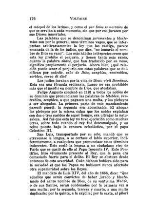 el aedepol de los latinos, y como el per Deos inmortales de
que se servían a cada momento, sin que por eso jurasen por
sus Dioses inmortales.
Las palabras que se denominan juramentos y blasfe-
mias son por lo general, unos términos vagos, que se inter-
pretan arbitrariamente: la ley que las castiga, parece
emanada de la de los judíos, que dice, "no tomarás el nom-
bre de Dios en vano". Los más hábiles intérpretes creen que
esta ley prohibe el perjurio, y tienen tanta más razón,
cuanto la palabra shavé, que han traducido por en vano,
significa propiamente el perjurio. Ahora bien, ¿qué rela-
ción puede tener el perjurio con estas palabras que se dul-
cifican por cadedis, cabo de Dios, sangbleu, ventrebleu,
corbleu, corpo di dio?
Los judíos juraban por la vida de Dios :vivit Dominus.
Esta era una fórmula ordinaria. Luego no era prohibido
más que el mentir en nombre de Dios, que atestaban.
Felipe Augusto condenó en 1181 a todos los nobles de
su dominio que pronunciaran las palabras de titebleu, v e s
trebleu, sengbleu, a que pagasen una multa, y los plebeyos
a ser ahogados. La primera parte de este mandamiento
pareció pueril; la segunda era abominable. El ahogar
los plebeyos por la misma culpa que los nobles expiaban
con dos o tres sueldos de aquel tiempo, era ultrajar la natu-
raleza. Así fué que esta ley no tuvo ejecución como muchas
otras, sobre todo cuando el rey fué descomulgado, y su
reino puesto bajo la censura eclesiástica, por el papa
Celestino 1
1
1
.
San Luis, transportado por su celo, mandó que se
atravesase la lengua, o se cortase el labio superior, indi-
ferentemente, a cualquiera que pronunciase estos términos
indecentes. Esto costó la lengua a un ciudadano rico de
París que se quejó de ello al Papa Inocente IV. Este Pon-
tífice, hizo vivamente presente al Rey, que la pena era
demasiado fuerte para el delito. El Rey se abstuvo desde
entonces de esta severidad. Cuán dichoso hubiera sido para
la sociedad el que los Papas no hubiesen nunca afectado
otra superioridad sobre los Reyes.
El mandato de Luis XIV, del año de 1666, dice: "Que
aquellos que serán convictos de haber jurado y blasfe-
mado del santo nombre de Dios, de su santísima Madre,
o de sus Santos, serán condenados por la primera vez a
una multa; por la segunda, tercera y cuarta, a una multa
duplicada; por la quinta, a la argolla; por la sexta, al pilori
 