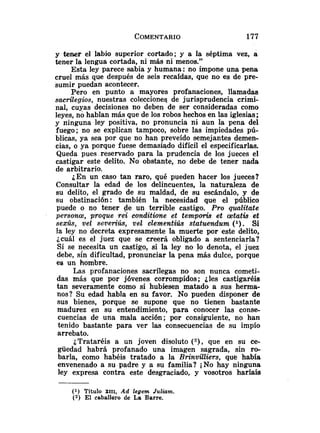 y tener el labio superior cortado; y a la séptima vez, a
tener la lengua cortada, ni más ni menos."
Esta ley parece sabia y humana: no impone una pena
cruel más que después de seis recafdas, que no es de pre-
sumir puedan acontecer.
Pero en punto a mayores profanaciones, llamadas
saerüegios, nuestras coleccioneg de jurisprudencia crimi-
nal, cuyas decisiones no deben de ser consideradas como
leyes, no hablan más que de los robos hechos en las iglesias;
y ninguna ley positiva, no pronuncia ni aun la pena del
fuego; no se explican tampoco, sobre las impiedades pú-
blicas, ya sea por que no han preveído semejantes demen-
cias, o ya porque fuese demasiqdo difícil el especificarlas.
Queda pues reservado para la prudencia de los jueces el
castigar este delito. No obstante, no debe de tener nada
de arbitrario.
¿En un caso tan raro, qué pueden hacer los jueces?
Consultar la edad de los delincuentes, la naturaleza de
su delito, el grado de su maldad, de su escándalo, y de
su obstinación: también la necesidad que el público
puede o no tener de un terrible castigo. Pro qualitate
persona, proque rei conditione et temporis et aetatis et
sexk, ve¿ sez~eriús,ve1 clementiks statuendum (l). Si
la ley no decreta expresamente la muerte por este delito,
¿cuál es el juez que se creerá obligado a sentenciarla?
Si se necesita un castigo, si la ley no lo denota, el juez
debe, sin dificultad, pronunciar la pena más dulce, porque
es un hombre.
Las profanaciones sacrílegas no son nunca cometi-
das más que por jóvenes corrompidos; ¿les castigaréis
tan severamente como si hubiesen matado a sus herma-
nos? Su edad habla en su favor. No pueden disponer de
sus bienes, porque se supone que no tienen bastante
madurez en su entendimiento, para conocer las conse-
cuencias de una mala acción; por consiguiente, no han
tenido bastante para ver las consecuencias de su impío
arrebato.
¿Trataréis a un joven disoluto ( 2 ) , que en su ce-
güedad habrá profanado una imagen sagrada, sin ro-
barla, como habéis tratado a la Rrinvilliers, que había
envenenado a su padre y a su familia? iNo hay ninguna
ley expresa contra este desgraciado, y vosotros haríais
(1) Título XIII, Ad legem Juliam.
(2) El caballero de La Barre.
 