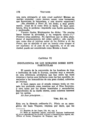 una para entregarlo al más cruel suplicio! Merece un
castigo ejemplar, ¿pero merece, acaso,. unos tormentos
que horrorizan la naturaleza. y una muerte espantosa?
i Ha ofendido a Dios! Sí, sin duda; y muy grave-
mente. Usad de él. como Dios lo haría. Si hace peni-
tencia, Dios le perdona: imponedle una fuerte penitencia,
y perdonadle.
Vuestro ilustre Montesquieu ha dicho: "Es preciso
'
hacer honrar la divinidad, y no vengarla nunca ( l ) . "
Pesemos estas palabras. No significan que se deba aban-
donar el mantenimiento del orden público: s610 signifi-
can, como dice el juicioso autor de los Delitos y de las
Penas, que es absurdo el que un- insecto crea vengar el
ser supremo: ni el juez de un lugarcillo, ni el de una
ciudad, puede ser considerado como Moisés o Josué.
INDULGENCIA DE LOS ROMANOS SOBRE ESTE
PARTICULAR
El asunto de 1
s conversión de los hombres de bien
e instruídos de toda la Europa, consiste muy a menudo,
en esta diferencia prodigiosa que hay entre las leyes
romanas y tantos usos bárbaros como las han sucedido, se-
mejantes a las inmundicias de una gran ciudad, cubiertas
po rruinas.
A buen seguro que el senado romano tenía un res-
peto tan profundo como nosotros por el Dios Supremo,
y otro tanto por los dioses inmortales y secundarios,
dependientes de su dueño eterno, como nosotros tenemos
por los santos.
Ab Jove principium. ..
VIRG.Ecl. III.
Esta era la fórmula ordinaria (2). Plinio en su pane-
gírico del buen Trajano, empieza por decir, que los
(1) Espál'itu de las Leyes, Lib. XII, cap. 4.
(2) Benh ac sapienter patres conscripti majores instituerunt
ut rerum agendarum ita direndi initium a pr~cationibuscapere, etc.
(Plinio el Joven, Panegirico de Trajano, cap. lo).
 