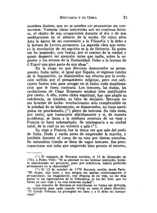 nombres ilustres, que no se pueden oír pronunciar sin con-
moverse. Vuestras obras inmortales son mi continua lectu-
ra, el objeto de mis ocupaciones durante el día y de mis
meditaciones en el silencio de la noche. De cinco años
data la época de mi conversión a la Filosofía y la debo a
la lectura de Lettres persannes. La segunda obra que rema-
tó la revolución de mi espíritu es la de Helvecio. Es quien
me ha inspirado, con fuerza, por el camino de la verdad y
quien despertó mi atención antes que nadie, sobre la ce-
guerra y los errores de la Humanidad. Debo a la lectura de
LEsprit una gran parte de mis ideas".
En la etapa en que Beccaria desenvuelve su pensa-
miento Italia sufre, al igual que España, el régimen tutelar
de la Inquisición, ya disminuidos sus efectos par la evolu-
ción sufrida por el pensamiento religioso, pero con sufi-
ciente fuerza aún para arrogar en el Index toda manifesta-
ción que le fuera contraria. Los temores, las dudas, las
vacilaciones de César Bonesana estaban bien justificados
por cierto. A ello, como clima espiritual, hay que añadir su
indolencia, su timidez, su falta de decisión. Beccaria no
era hombre de lucha: revolucionario sólo comp'rensible en
la soledad de su laboratorio, se desenvuelve, no tiene escrú-
pulos en proclamarlo, ( 3 ) pleno de temores. Su vida tiene,
por tanto, que transcurrir plácidamente y si, de manera
accidental, se lanza a la mediana aventura de un viaje a
Francia- lo hace sobresaltado. Se reintegraría a su ciudad
natal, de la cual ya no volvería a salir (4).
Su viaje a Francia fue la Única vez que sale del suelo
de Italia. Duda y vacíla antes de emprender la marcha, y
también durante el curso de su ruta por tierras extrañas.
Su naturaleza tímida se llena de vagos temores. Sus preo-
cupaciones son tales que emprende bien pronto el retorno,
(') El marqués de Beccaria escribía, el 1 3 de diciembre de
1764, a Pedro Verri: "Si su amistad no me hubiese sostenido, hubie-
ra abandonado mi proyecto, pues por indolencia, habría preferido
permanecer en la obscuridad".
( 4 ) El 1 2 de octubre de 1776 Beccaria escribe desde París:
"Mi mujer, mis hijos y mis amigos me asaltan continuaqiente el
pensamiento. La imaginación, este déspota de mi vida, no me deja
y t a r ni los espectáculos de la Naturaleza, ni los del Arte, que no
altan en este viaje y en esta hermosa ciudad".
Los temores de Beccaria se manifiestan en forma tan definida,
sin ocultarlos para nada cuando revela en carta el abate Morellet:
"El Conde Firmiani ha protegido mi libro y a él debo mi tranqui-
lidad".
 