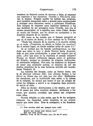 romahos no dejaron nunca de invocar a Dios, al empezar
sus negocios y sus discursos. Cicerón y Tito-Livio ates-
tan lo mismo. Ningún pueblo ha habido tan religioso,
pero también demasiado sabio y grande para condescender
a castigar unos discursos vanos, u opiniones filosóficas.
Era incapaz de imponer unos suplicios bárbaros a los
que dudaban de ser presagios *como Cicerón, que era el
mismo anunciador, ni a aquellos que, como César, decían
en medio del Senado, que los dioses no castigaban a los
hombres después de su muerte.
Mil veces se ha notado que el Senado permitió el
que en el teatro de Roma, el coro cantase en la Troada:
"Nada hay después de la muerte, y la muerte misma
no es nada. ¿Preguntas en dónde se hallan los muertos?
En el mismo lugar, en donde estaban antes de nacer (l)."
Si es verdad que ha habido profanaciones, no hay
duda que éstas lo son: y desde Ennius hasta Ausonne,
todo es una pura profanación, a pesar del respeto por el
culto. ¿Por qué pues no la reprimía el senado romano?
Porque no tenían influencia alguna sobre el gobierno
del Estado: porque no trataban de ninguna institución,
ni ceremonia religiosa. Por esto, los romanos no dejaron
de tener una excelente policía, ni dejaron de ser los
dueños absolutos de la más hermosa porción del mundo,
hasta Teodosio 11.
La máxima del Senado, como ya hemos dicho, era
la de Deorum offensm Diis: Las ofensas hechas a los
clioses no tienen que ver más que con ellos. Hallándose
los senadores, por la institución más sabia, a la cabeza
de la religión, no tenían que temer el que un colegio de
curas les obligase a servir a su venganza, bajo pretexto
de servir al cielo.
Ellos no decían: destruyamos a los impíos, por mie-
do de pasar por tales nosotros mismos; probemos a los
curas, por nuestra crueldad, que somos tan religiosos
como ellos.
Nuesta religión es más santa, que la de los antiguos
romanos. La impiedad, entre nosotros, es un crimen
mayor que entre ellos. Dios la castigará; a los hombres
(1) Post mortem nihil est, ipsaque mors nihil.
...............................................
Quaeris quo jaceas post obitum loco?
Qub non nata jacent.
(SENECA,
Trag. de las Troadas, coro, fin del 20 acto).
 