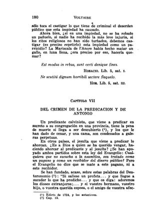 A
sólo toca el castigar lo que tiene de criminal el desorden
público que esta impiedad ha causado.
Ahora bien, jsi en una impiedad, no se ha robado
un pañuelo, si nadie ha recibido la más leve injuria, si
los ritos religiosos no han sido turbados, debemos cas-
tigar (es preciso repetirlo) esta impiedad como un pa-
rricidio? La Mariscala de 1'Ancre había hecho matar un .
gallo, en luna llena, jera preciso por eso, hacerla que-
mar ?
Est modus in rebus, sunt certi denique fines.
HORACIO.
Lib. 5, sat. 1.
Ne scutita dignum horribili sectere flaquelo.
HOR.Lib. 6, sat. 111.
DEL CRIMEN DE LA PREDICACION Y DE
ANTONIO
Un predicante calvinista, que viene a predicar en
secreto a su congregación en una provincia, tiene la pena
de muerte si llega a ser descubierto ( l ) , y los que le
han dado de cenar, y una cama, son condenados a gale-
ras perpetuas.
En otros países, el jesuíta que viene a predicar lo
ahorcan. LES a Dios a quien se ha querido vengar, ha-
ciendo ahorcar al predicante y al jesuíta? jSe han apo-
yado ambos partidos sobre esta ley del Evangelio: %uaG
quiera que no escucha a la asamblea, sea tratado como
un pagano y como un recibidor del dinero público? Pero
el Evangelio no dice que se mate a este pagano, ni a
este recibidor.
Se han fundado, acaso, sobre estas palabras del Deu-
teronomio ( 2 ) : "Si saliese un profeta.. . y que llegue a
suceder lo que ha predicho. .. y que os diga: adoremds
los dioses extranjeros ;... y si vuestro hermano, vuestro
hijo, o vuestra querida esposa, o el amigo de vuestra afec-
(1) Edicto de 1724, y los anteriores.
( a ) Cap. 13.
 